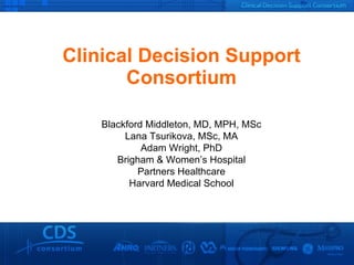 Clinical Decision Support Consortium Blackford Middleton, MD, MPH, MSc Lana Tsurikova, MSc, MA Adam Wright, PhD Brigham & Women’s Hospital Partners Healthcare Harvard Medical School 