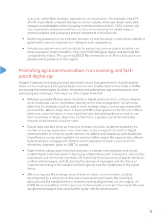 15
a tactical, rather than strategic, approach to communication. For example, only 42%
of CoG respondents analysed changes in service uptake, while even fewer evaluated
changes in participation levels following a communication activity (16%). Conducting
more systematic evaluations will be crucial in demonstrating the added-value of
communications and justifying a greater investment in this function.
• Anchoring evaluations in an end-user perspective and including trusted voices outside of
government can help improve their relevance and transparency.
• Introducing requirements and standards for evaluating communication activities can
make evaluation more consistent, help instil methodological rigour, and facilitate the
comparability of data. The upcoming OECD Recommendation on Policy Evaluation can
provide useful guidance in this regard.
Promoting agile communication in an evolving and fast-
paced digital age
Chapter 5 explores emerging practices and salient issues that governments should consider
when communicating in a fast-paced digital environment. It takes stock of how CoGs and MHs
are seizing new technologies for direct, interactive and tailored two-way communication and
addressing key challenges that may arise. The chapter finds that:
• Although surveyed officials value the utility of digital communication, a focus remains
on its traditional use for information sharing rather than engagement. Social media
platforms for example could be used in more strategic ways to encourage stakeholder
participation. While a large share of CoGs and MHs have guidelines for the use of these
platforms, communicators in most countries lack dedicated guidance on how to use
them to achieve strategic objectives. Furthermore, a greater use of the interactive
features of online tools could be made.
• Digital tools can also serve as means to increase inclusion, as demonstrated by the
number of survey respondents who have taken steps to expand the reach of digital
communication activities for youth, women, the elderly and individuals with disabilities.
Nevertheless, survey data highlight the need to further exploit the opportunities offered
by technologies to engage with hard-to-reach segments of society, such as ethnic
minorities, migrants, youth or LGBTQ+ groups.
• Governments can pursue three main avenues to develop more inclusive and citizen-
centred digital communication: (1) pursuing collaborations with influencers, civil society,
businesses and community members, (2) improving the accessibility of digital interfaces,
content and messages, and (3) tailoring the delivery of messages and the choice of
channels according to the needs of different groups and the constraints of the digital
divide.
• Efforts to tap into the strategic value of data for public communication could be
accompanied by a reflection on the role of data quality principles, the sharing of
protocols and the establishment of relevant training programmes. In this regard, the
OECD Recommendation of the Council on Enhancing Access to and Sharing of Data sets
out general principles that could further guide related conversations.
 