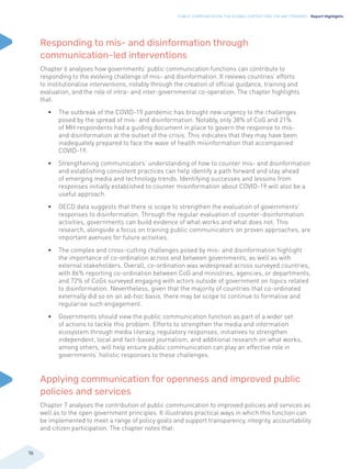 PUBLIC COMMUNICATION: THE GLOBAL CONTEXT AND THE WAY FORWARD - Report Highlights
16
Responding to mis- and disinformation through
communication-led interventions
Chapter 6 analyses how governments’ public communication functions can contribute to
responding to the evolving challenge of mis- and disinformation. It reviews countries’ efforts
to institutionalise interventions, notably through the creation of official guidance, training and
evaluation, and the role of intra- and inter-governmental co-operation. The chapter highlights
that:
• The outbreak of the COVID-19 pandemic has brought new urgency to the challenges
posed by the spread of mis- and disinformation. Notably, only 38% of CoG and 21%
of MH respondents had a guiding document in place to govern the response to mis-
and disinformation at the outset of the crisis. This indicates that they may have been
inadequately prepared to face the wave of health misinformation that accompanied
COVID-19.
• Strengthening communicators’ understanding of how to counter mis- and disinformation
and establishing consistent practices can help identify a path forward and stay ahead
of emerging media and technology trends. Identifying successes and lessons from
responses initially established to counter misinformation about COVID-19 will also be a
useful approach.
• OECD data suggests that there is scope to strengthen the evaluation of governments’
responses to disinformation. Through the regular evaluation of counter-disinformation
activities, governments can build evidence of what works and what does not. This
research, alongside a focus on training public communicators on proven approaches, are
important avenues for future activities.
• The complex and cross-cutting challenges posed by mis- and disinformation highlight
the importance of co-ordination across and between governments, as well as with
external stakeholders. Overall, co-ordination was widespread across surveyed countries,
with 86% reporting co-ordination between CoG and ministries, agencies, or departments,
and 72% of CoGs surveyed engaging with actors outside of government on topics related
to disinformation. Nevertheless, given that the majority of countries that co-ordinated
externally did so on an ad-hoc basis, there may be scope to continue to formalise and
regularise such engagement.
• Governments should view the public communication function as part of a wider set
of actions to tackle this problem. Efforts to strengthen the media and information
ecosystem through media literacy, regulatory responses, initiatives to strengthen
independent, local and fact-based journalism, and additional research on what works,
among others, will help ensure public communication can play an effective role in
governments’ holistic responses to these challenges.
Applying communication for openness and improved public
policies and services
Chapter 7 analyses the contribution of public communication to improved policies and services as
well as to the open government principles. It illustrates practical ways in which this function can
be implemented to meet a range of policy goals and support transparency, integrity, accountability
and citizen participation. The chapter notes that:
 