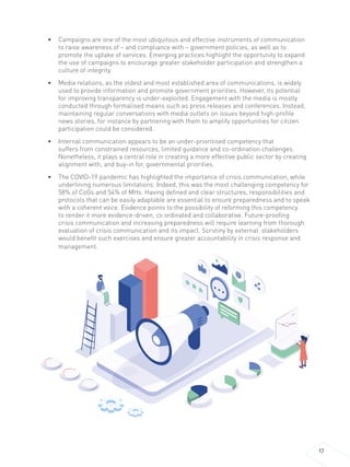 17
• Campaigns are one of the most ubiquitous and effective instruments of communication
to raise awareness of – and compliance with – government policies, as well as to
promote the uptake of services. Emerging practices highlight the opportunity to expand
the use of campaigns to encourage greater stakeholder participation and strengthen a
culture of integrity.
• Media relations, as the oldest and most established area of communications, is widely
used to provide information and promote government priorities. However, its potential
for improving transparency is under-exploited. Engagement with the media is mostly
conducted through formalised means such as press releases and conferences. Instead,
maintaining regular conversations with media outlets on issues beyond high-profile
news stories, for instance by partnering with them to amplify opportunities for citizen
participation could be considered.
• Internal communication appears to be an under-prioritised competency that
suffers from constrained resources, limited guidance and co-ordination challenges.
Nonetheless, it plays a central role in creating a more effective public sector by creating
alignment with, and buy-in for, governmental priorities.
• The COVID-19 pandemic has highlighted the importance of crisis communication, while
underlining numerous limitations. Indeed, this was the most challenging competency for
58% of CoGs and 54% of MHs. Having defined and clear structures, responsibilities and
protocols that can be easily adaptable are essential to ensure preparedness and to speak
with a coherent voice. Evidence points to the possibility of reforming this competency
to render it more evidence-driven, co ordinated and collaborative. Future-proofing
crisis communication and increasing preparedness will require learning from thorough
evaluation of crisis communication and its impact. Scrutiny by external stakeholders
would benefit such exercises and ensure greater accountability in crisis response and
management.
 