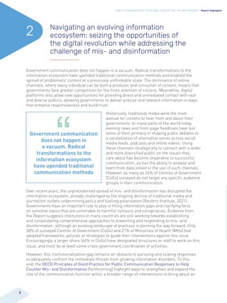 PUBLIC COMMUNICATION: THE GLOBAL CONTEXT AND THE WAY FORWARD - Report Highlights
8
Government communication does not happen in a vacuum. Radical transformations to the
information ecosystem have upended traditional communication methods and enabled the
spread of problematic content at a previously unthinkable scale. The dominance of online
channels, where every individual can be both a producer and consumer of content, means that
governments face greater competition for the finite attention of citizens. Meanwhile, digital
platforms also allow new opportunities for providing direct and unmediated contact with vast
and diverse publics, allowing governments to deliver precise and relevant information in ways
that enhance responsiveness and build trust.
Historically, traditional media were the main
avenue for citizens to hear from and about their
governments. In many parts of the world today,
evening news and front-page headlines have lost
some of their primacy in shaping public debates to
a constellation of alternative voices across social
media feeds, podcasts and online videos. Using
these channels strategically to connect with a wider
and more diversified public on the issues they
care about has become imperative to successful
communication, as has the ability to analyse and
learn from data linked to the use of such channels.
However, as many as 26% of Centres of Government
(CoGs) surveyed do not target any specific audience
groups in their communication.
Over recent years, the unprecedented spread of mis- and disinformation has disrupted the
information ecosystem, already challenged by the ongoing decline of traditional media and
journalism outlets undermining policy and fuelling polarisation (Reuters Institute, 2021).
Governments have an important role to play in filling information gaps and clarifying facts
on sensitive topics that are vulnerable to harmful rumours and conspiracies. Evidence from
the Report suggests institutions in many countries are still working towards establishing
and consolidating comprehensive approaches to preventing and responding to mis- and
disinformation, although an evolving landscape of practices is pointing the way forward. Only
38% of surveyed Centres of Government (CoGs) and 21% of Ministries of Health (MHs) had
adopted frameworks, policies or strategies to guide their interventions against this issue.
Encouragingly, a larger share (64% in CoGs) have designated structures or staff to work on this
issue, and most do at least some cross-government coordination of activities.
However, this institutionalisation gap remains an obstacle to pursuing and scaling responses
to adequately confront the immediate threats from growing information disorders. To this
end, the OECD Principles of Good Practice for Public Communication Responses to Help
Counter Mis- and Disinformation (forthcoming) highlight ways to strengthen and expand the
role of the communication function within a broader range of interventions to bring about an
Navigating an evolving information
ecosystem: seizing the opportunities of
the digital revolution while addressing the
challenge of mis- and disinformation
2
Government communication
does not happen in
a vacuum. Radical
transformations to the
information ecosystem
have upended traditional
communication methods
 