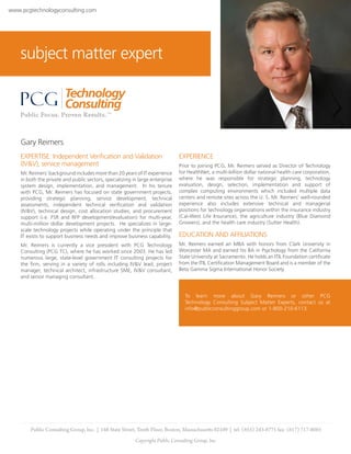 www.pcgtechnologyconsulting.com




    subject matter expert




    Gary Reimers
    EXPERTISE: Independent Verification and Validation                         EXPERIENCE
    (IV&V), service management                                                 Prior to joining PCG, Mr. Reimers served as Director of Technology
    Mr. Reimers’ background includes more than 20 years of IT experience       for HealthNet, a multi-billion dollar national health care corporation,
    in both the private and public sectors, specializing in large enterprise   where he was responsible for strategic planning, technology
    system design, implementation, and management. In his tenure               evaluation, design, selection, implementation and support of
    with PCG, Mr. Reimers has focused on state government projects,            complex computing environments which included multiple data
    providing strategic planning, service development, technical               centers and remote sites across the U. S. Mr. Reimers’ well-rounded
    assessments, independent technical verification and validation             experience also includes extensive technical and managerial
    (IV&V), technical design, cost allocation studies, and procurement         positions for technology organizations within the insurance industry
    support (i.e. FSR and RFP development/evaluation) for multi-year,          (Cal-West Life Insurance), the agriculture industry (Blue Diamond
    multi-million dollar development projects. He specializes in large-        Growers), and the health care industry (Sutter Health).
    scale technology projects while operating under the principle that
    IT exists to support business needs and improve business capability.       EDUCATION AND AFFILIATIONS
    Mr. Reimers is currently a vice president with PCG Technology              Mr. Reimers earned an MBA with honors from Clark University in
    Consulting (PCG TC), where he has worked since 2003. He has led            Worcester MA and earned his BA in Psychology from the California
    numerous large, state-level government IT consulting projects for          State University at Sacramento. He holds an ITIL Foundation certificate
    the firm, serving in a variety of rolls including IV&V lead, project       from the ITIL Certification Management Board and is a member of the
    manager, technical architect, infrastructure SME, IV&V consultant,         Beta Gamma Sigma International Honor Society.
    and senior managing consultant.


                                                                                 To learn more about Gary Reimers or other PCG
                                                                                 Technology Consulting Subject Matter Experts, contact us at
                                                                                 info@publicconsultinggroup.com or 1-800-210-6113.




        Public Consulting Group, Inc. | 148 State Street, Tenth Floor, Boston, Massachusetts 02109 | tel: (855) 243-8775 fax: (617) 717-0085
                                                          Copyright Public Consulting Group, Inc.
 