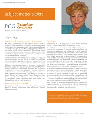 www.pcgtechnologyconsulting.com




    subject matter expert




    Sally W. Nagy
    EXPERTISE: IT Strategic Planning, Governance                               EXPERIENCE
    Ms. Nagy is a senior consultant with a proven record of results in         Before joining PCG, Ms Nagy served as CIO/IT Director for Santa
    applying business insight to the application of information technology     Barbara County and the cities of Sacramento and Tucson.
    to achieve the client organization’s goals. She has a strong background    At Santa Barbara, working in partnership with County departments,
    in executive management, including strategic planning, information         Ms Nagy was responsible for directing and/or coordinating the
    technology tactical planning, governance, organizational change            procurement, development and deployment of a full range of
    management, procurement and contract negotiations, workforce               information technologies and services to achieve the County’s goals
    development, organizational and program reviews, quality assurance         and support its constituents. This included setting and communicating
    and enterprise technical architecture.                                     vision, strategy, architecture, standards and policies; and coordination
    As Chief Information Officer/IT Director in both public and private        and oversight of information technology investments within a hybrid
    sector organizations, she has directed all aspects of information          organizational model. She developed an IT expenditure baseline and
    technology including application development, project management,          identified opportunities for $2M in savings, revamped the County’s
    communications, operations, system architecture and technical support.     website to make it more citizen-centric in alignment with IT Strategic
                                                                               Plan goals, and implemented a new performance measurement
    Ms Nagy is currently a director with PCG Technology Consulting (PCG
                                                                               system, an eGovernment program and web-based GIS services.
    TC), where she provides consulting services in the areas of IT strategic
    planning, governance, organizational assessment, and performance           As Sacramento’s CIO, Ms Nagy developed the first Citywide Information
    measurement. She recently designed an enterprise governance                Technology Strategic Plan and established a related governance
    model to enhance and extend the existing governance model in a             structure. She led the development of an enterprise technology
    large State of California department with a focus in the areas of          architecture to ensure compatible products and a streamlined
    Service Oriented Architecture, Business Process Management, Data           technology acquisition process, implemented an integrated voice and
    Management, Security and IT Service Management. Prior to that,             data network to support future technology needs and save roughly
    she developed IT strategic plans for the Seattle Public Schools, Santa     $1M per year in phone costs, and developed a mobile communications
    Barbara County and the City of Sacramento.                                 plan to reduce cell phone costs nearly $400,000 annually.
                                                                               While in Tucson, Ms Nagy oversaw the implementation of a new case
    EDUCATION AND AFFILIATIONS                                                 management system for the municipal court, defined requirements
    Ms Nagy earned a BS degree from West Virginia University and a             for community-wide telecommunications network infrastructure
    Master of Business Administration (MBA) degree from Claremont              and negotiated a $32M cable television contract.
    Graduate University.



                                                                                 To learn more about Sally Nagy or other PCG Technology
                                                                                 Consulting Subject Matter Experts, contact us at
                                                                                 info@publicconsultinggroup.com or 1-800-210-6113.




        Public Consulting Group, Inc. | 148 State Street, Tenth Floor, Boston, Massachusetts 02109 | tel: (855) 243-8775 fax: (617) 717-0085
                                                          Copyright Public Consulting Group, Inc.
 