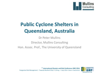 6th
International Disaster and Risk Conference IDRC 2016
‘Integrative Risk Management – Towards Resilient Cities‘ • 28 Aug – 1 Sept 2016 • Davos • Switzerland
www.grforum.org
Public Cyclone Shelters in
Queensland, Australia
Dr Peter Mullins
Director, Mullins Consulting
Hon. Assoc. Prof., The University of Queensland
 
