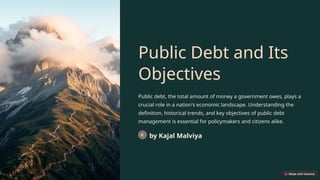 Public Debt and Its
Objectives
Public debt, the total amount of money a government owes, plays a
crucial role in a nation's economic landscape. Understanding the
definition, historical trends, and key objectives of public debt
management is essential for policymakers and citizens alike.
by Kajal Malviya
 
