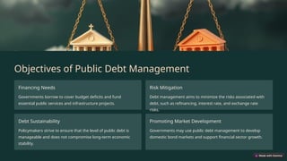 Objectives of Public Debt Management
Financing Needs
Governments borrow to cover budget deficits and fund
essential public services and infrastructure projects.
Risk Mitigation
Debt management aims to minimize the risks associated with
debt, such as refinancing, interest rate, and exchange rate
risks.
Debt Sustainability
Policymakers strive to ensure that the level of public debt is
manageable and does not compromise long-term economic
stability.
Promoting Market Development
Governments may use public debt management to develop
domestic bond markets and support financial sector growth.
 