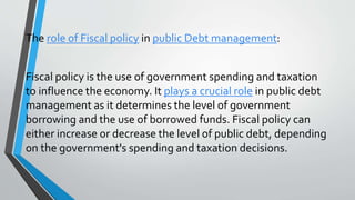The role of Fiscal policy in public Debt management:
Fiscal policy is the use of government spending and taxation
to influence the economy. It plays a crucial role in public debt
management as it determines the level of government
borrowing and the use of borrowed funds. Fiscal policy can
either increase or decrease the level of public debt, depending
on the government's spending and taxation decisions.
 