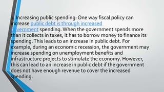 1. Increasing public spending: One way fiscal policy can
increase public debt is through increased
government spending.When the government spends more
than it collects in taxes, it has to borrow money to finance its
spending.This leads to an increase in public debt. For
example, during an economic recession, the government may
increase spending on unemployment benefits and
infrastructure projects to stimulate the economy. However,
this can lead to an increase in public debt if the government
does not have enough revenue to cover the increased
spending.
 