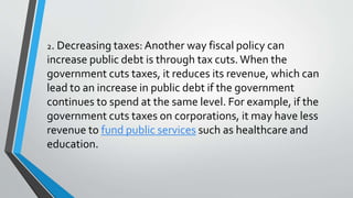 2. Decreasing taxes: Another way fiscal policy can
increase public debt is through tax cuts.When the
government cuts taxes, it reduces its revenue, which can
lead to an increase in public debt if the government
continues to spend at the same level. For example, if the
government cuts taxes on corporations, it may have less
revenue to fund public services such as healthcare and
education.
 