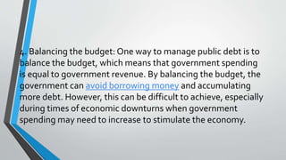 4. Balancing the budget: One way to manage public debt is to
balance the budget, which means that government spending
is equal to government revenue. By balancing the budget, the
government can avoid borrowing money and accumulating
more debt. However, this can be difficult to achieve, especially
during times of economic downturns when government
spending may need to increase to stimulate the economy.
 