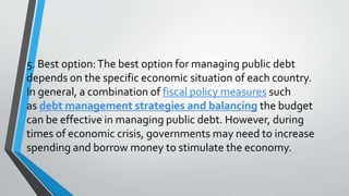 5. Best option:The best option for managing public debt
depends on the specific economic situation of each country.
In general, a combination of fiscal policy measures such
as debt management strategies and balancing the budget
can be effective in managing public debt. However, during
times of economic crisis, governments may need to increase
spending and borrow money to stimulate the economy.
 