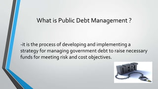 What is Public Debt Management ?
-it is the process of developing and implementing a
strategy for managing government debt to raise necessary
funds for meeting risk and cost objectives.
 