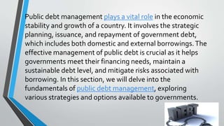 Public debt management plays a vital role in the economic
stability and growth of a country. It involves the strategic
planning, issuance, and repayment of government debt,
which includes both domestic and external borrowings.The
effective management of public debt is crucial as it helps
governments meet their financing needs, maintain a
sustainable debt level, and mitigate risks associated with
borrowing. In this section, we will delve into the
fundamentals of public debt management, exploring
various strategies and options available to governments.
 