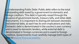 1. Understanding Public Debt: Public debt refers to the total
outstanding debt owed by a government to domestic and
foreign creditors.This debt is typically raised through the
issuance of government bonds, treasury bills, and other debt
instruments. It is important to distinguish between domestic
and external debt, as each has its own implications and risks.
Domestic debt is denominated in the country's own currency
and is owed to domestic lenders, while external debt is
denominated in foreign currencies and is owed to foreign
creditors. Governments must carefully manage both types of
debt to ensure financial stability.
 