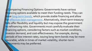 5. Comparing Financing Options: Governments have various
financing options available to meet their funding needs.They can
issue long-term bonds, which provide stable financing and allow
for effective debt management. Alternatively, short-term treasury
bills offer flexibility and liquidity but may expose the government
to refinancing risks. Governments must carefully evaluate their
financing options, considering factors such as market conditions,
investor demand, and cost-effectiveness. For example, during
periods of low interest rates, issuing long-term bonds may be more
favorable, while in times of market volatility, shorter-term
instruments may be preferred.
 