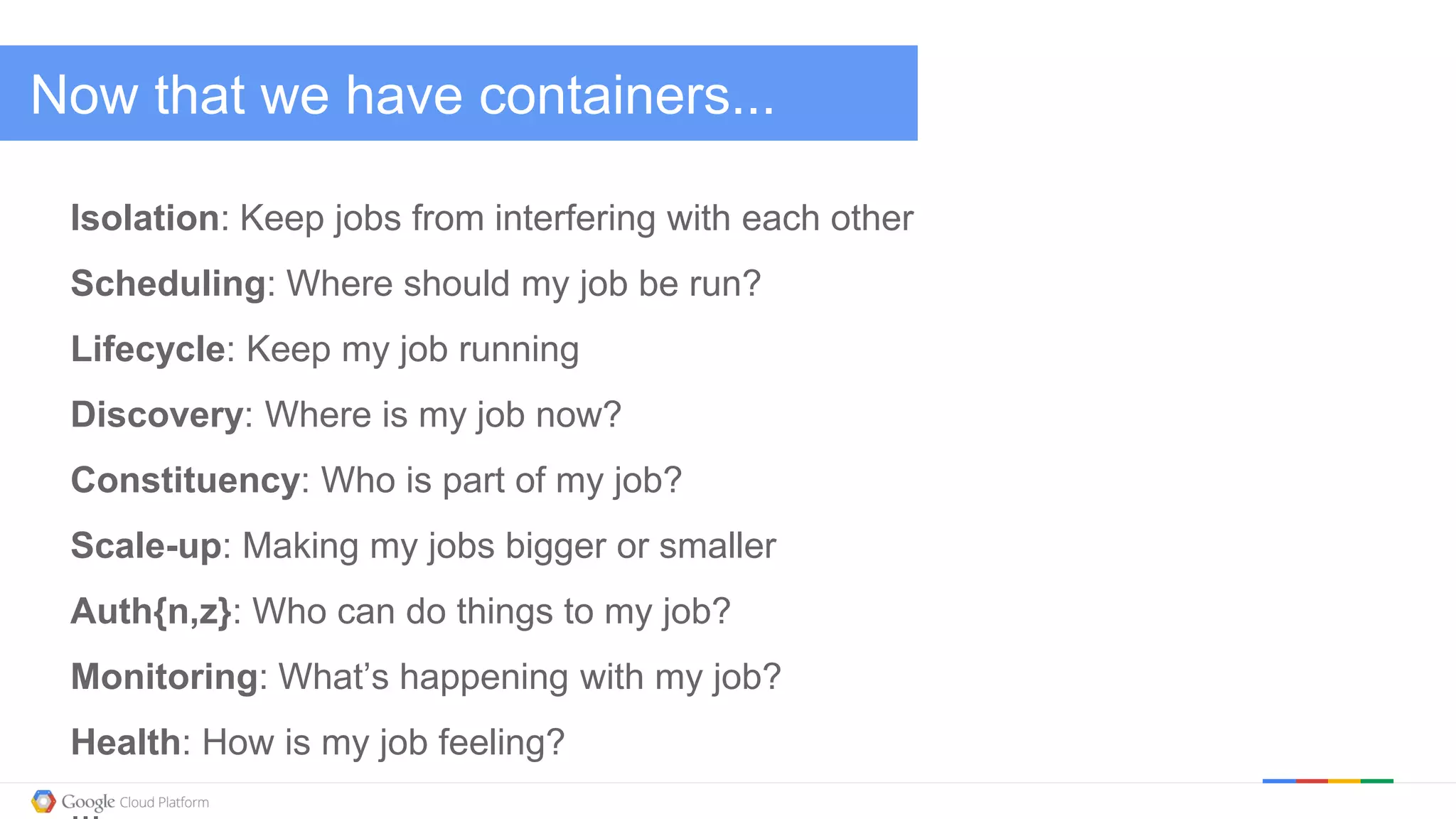 @kitmerker
Now that we have containers...
Isolation: Keep jobs from interfering with each other
Scheduling: Where should my job be run?
Lifecycle: Keep my job running
Discovery: Where is my job now?
Constituency: Who is part of my job?
Scale-up: Making my jobs bigger or smaller
Auth{n,z}: Who can do things to my job?
Monitoring: What’s happening with my job?
Health: How is my job feeling?
 
