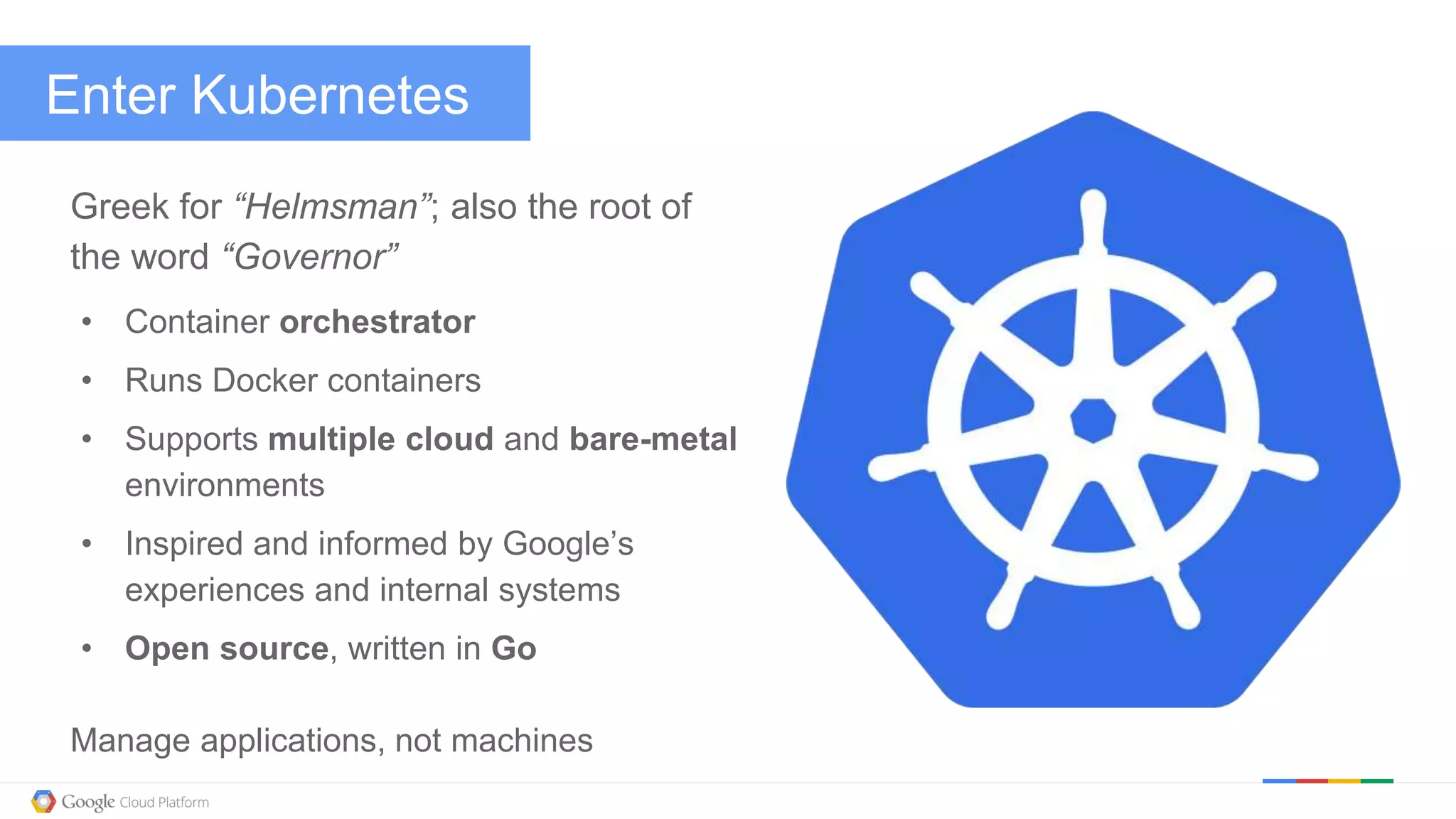 @kitmerker
Enter Kubernetes
Greek for “Helmsman”; also the root of
the word “Governor”
• Container orchestrator
• Runs Docker containers
• Supports multiple cloud and bare-metal
environments
• Inspired and informed by Google’s
experiences and internal systems
• Open source, written in Go
Manage applications, not machines
 