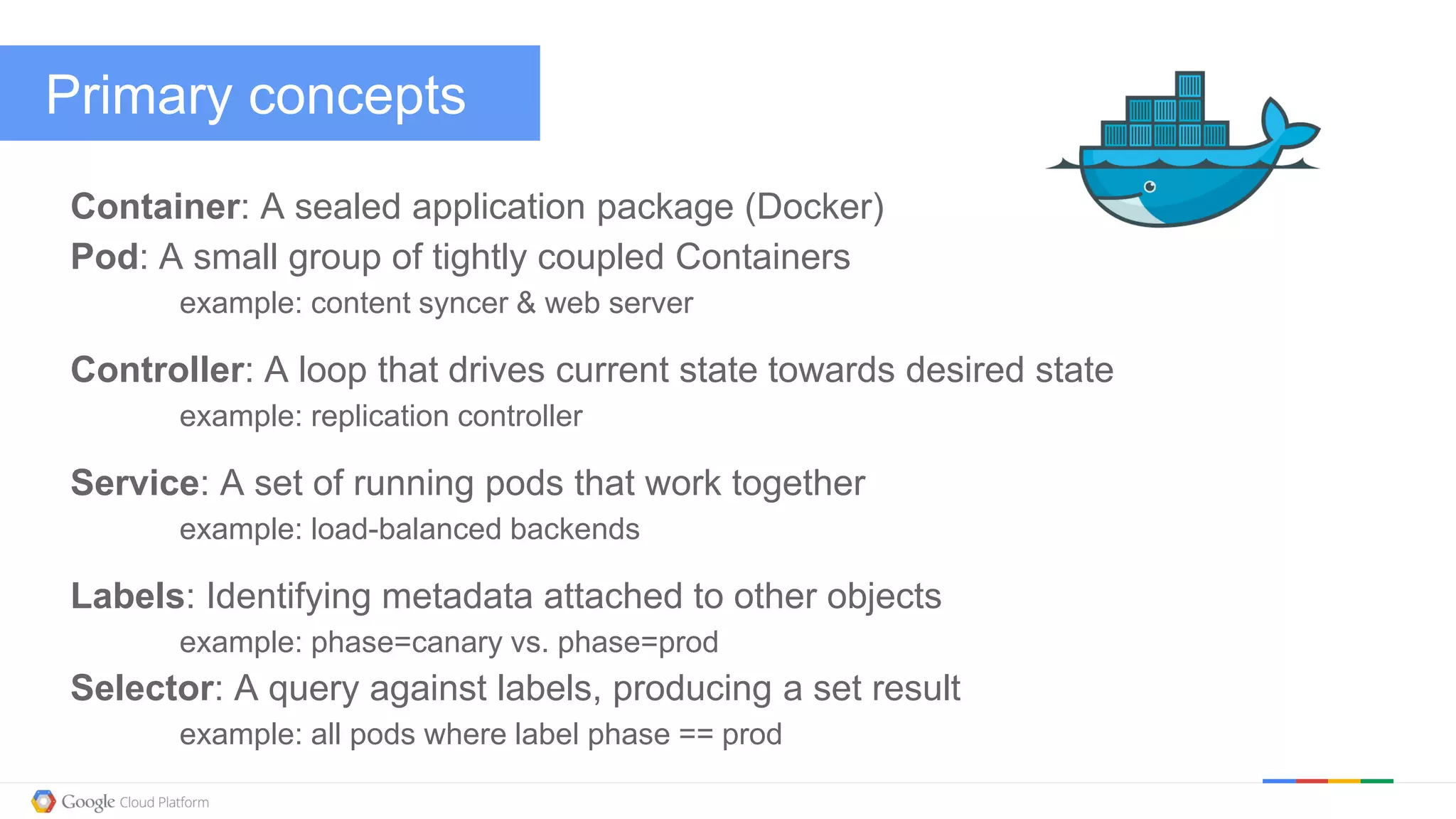 @kitmerker
Primary concepts
Container: A sealed application package (Docker)
Pod: A small group of tightly coupled Containers
example: content syncer & web server
Controller: A loop that drives current state towards desired state
example: replication controller
Service: A set of running pods that work together
example: load-balanced backends
Labels: Identifying metadata attached to other objects
example: phase=canary vs. phase=prod
Selector: A query against labels, producing a set result
example: all pods where label phase == prod
 