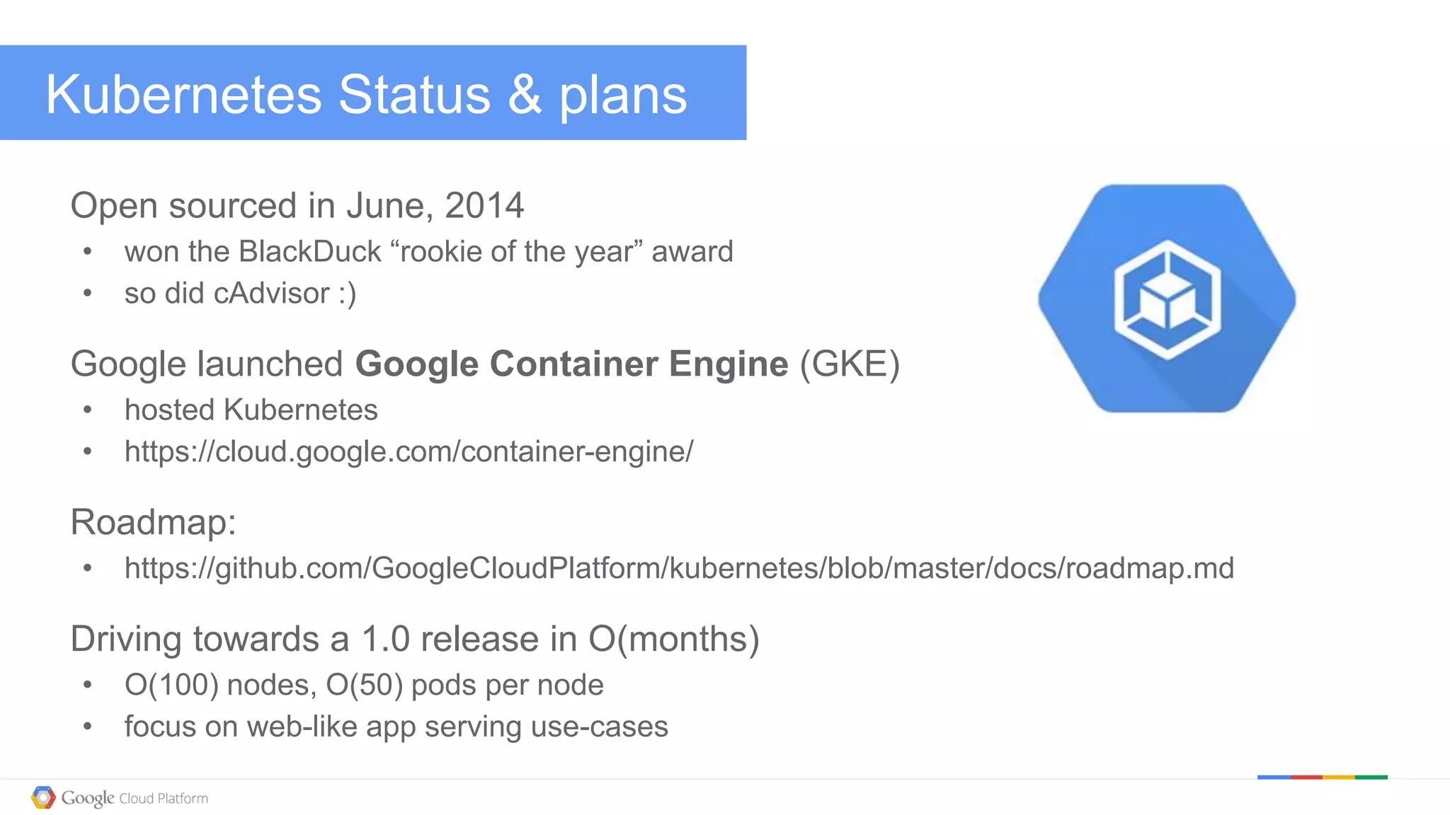 @kitmerker
Kubernetes Status & plans
Open sourced in June, 2014
• won the BlackDuck “rookie of the year” award
• so did cAdvisor :)
Google launched Google Container Engine (GKE)
• hosted Kubernetes
• https://cloud.google.com/container-engine/
Roadmap:
• https://github.com/GoogleCloudPlatform/kubernetes/blob/master/docs/roadmap.md
Driving towards a 1.0 release in O(months)
• O(100) nodes, O(50) pods per node
• focus on web-like app serving use-cases
 