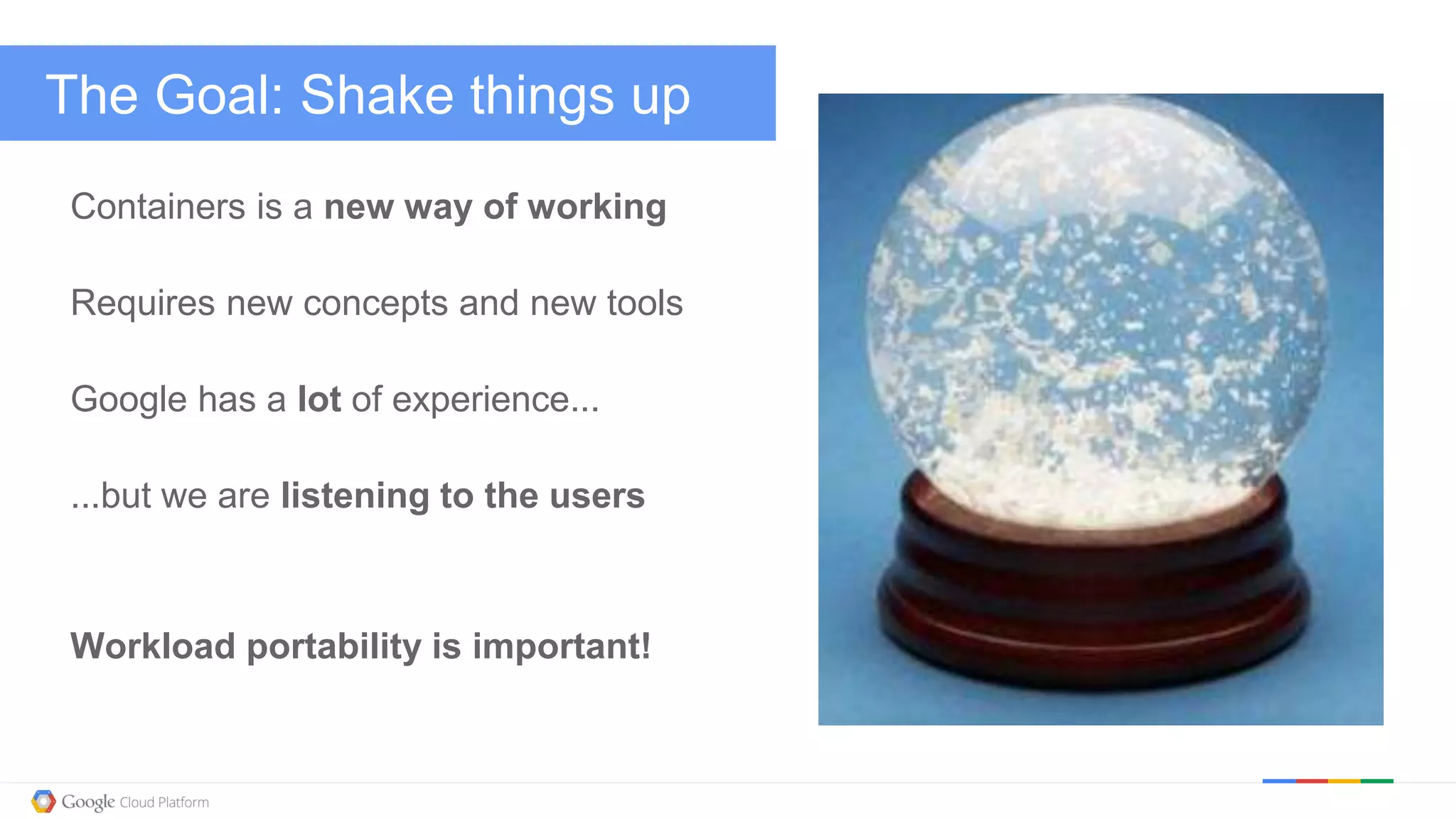 @kitmerker
The Goal: Shake things up
Containers is a new way of working
Requires new concepts and new tools
Google has a lot of experience...
...but we are listening to the users
Workload portability is important!
 