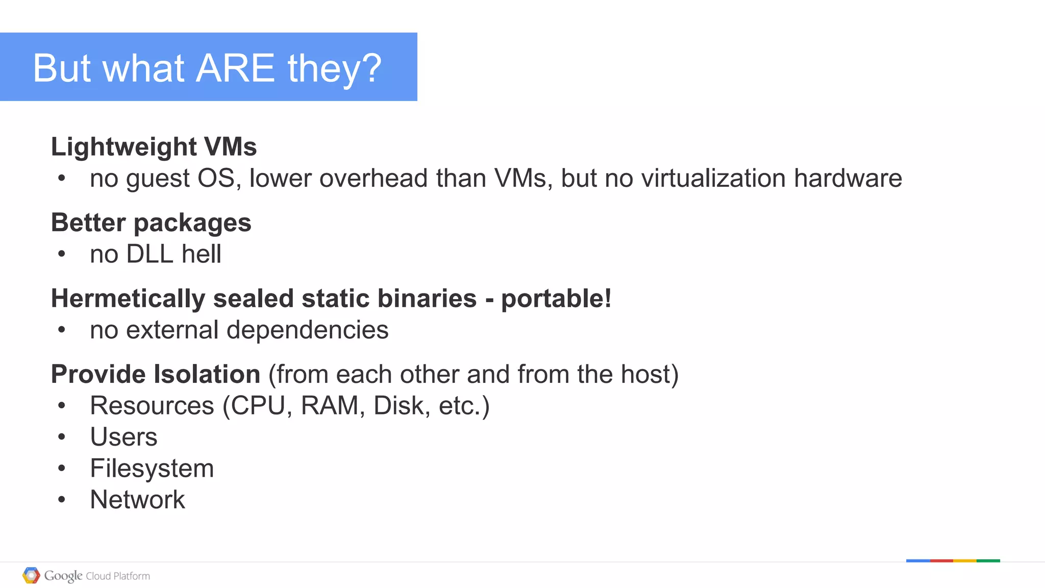 @kitmerker
But what ARE they?
Lightweight VMs
• no guest OS, lower overhead than VMs, but no virtualization hardware
Better packages
• no DLL hell
Hermetically sealed static binaries - portable!
• no external dependencies
Provide Isolation (from each other and from the host)
• Resources (CPU, RAM, Disk, etc.)
• Users
• Filesystem
• Network
 