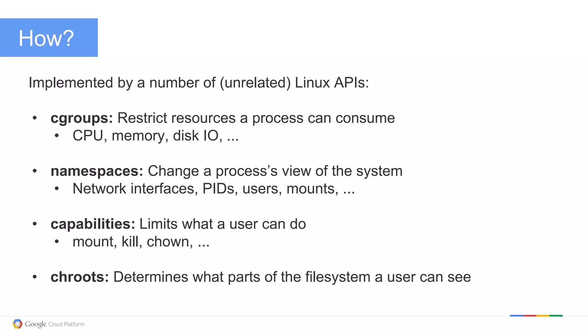 @kitmerker
How?
Implemented by a number of (unrelated) Linux APIs:
• cgroups: Restrict resources a process can consume
• CPU, memory, disk IO, ...
• namespaces: Change a process’s view of the system
• Network interfaces, PIDs, users, mounts, ...
• capabilities: Limits what a user can do
• mount, kill, chown, ...
• chroots: Determines what parts of the filesystem a user can see
 