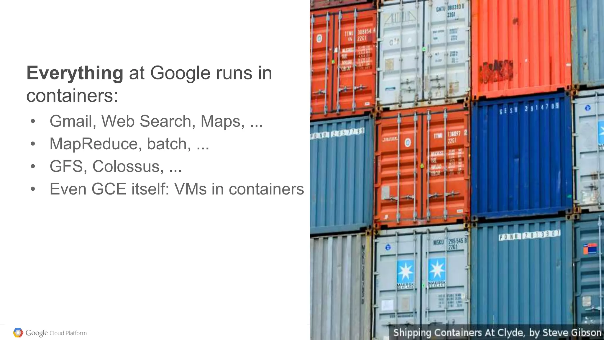 @kitmerker
Everything at Google runs in
containers:
• Gmail, Web Search, Maps, ...
• MapReduce, batch, ...
• GFS, Colossus, ...
• Even GCE itself: VMs in containers
 