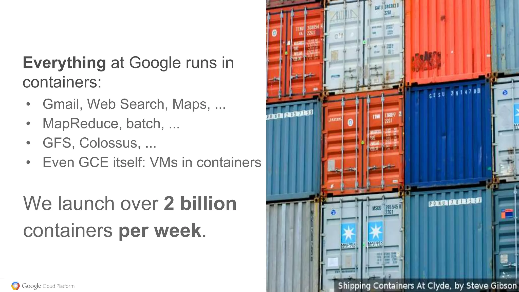 @kitmerker
Everything at Google runs in
containers:
• Gmail, Web Search, Maps, ...
• MapReduce, batch, ...
• GFS, Colossus, ...
• Even GCE itself: VMs in containers
We launch over 2 billion
containers per week.
 