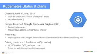 @kitmerker
Kubernetes Status & plans
Open sourced in June, 2014
• won the BlackDuck “rookie of the year” award
• so did cAdvisor :)
Google launched Google Container Engine (GKE)
• hosted Kubernetes
• https://cloud.google.com/container-engine/
Roadmap:
• https://github.com/GoogleCloudPlatform/kubernetes/blob/master/docs/roadmap.md
Driving towards a 1.0 release in O(months)
• O(100) nodes, O(50) pods per node
• focus on web-like app serving use-cases
 