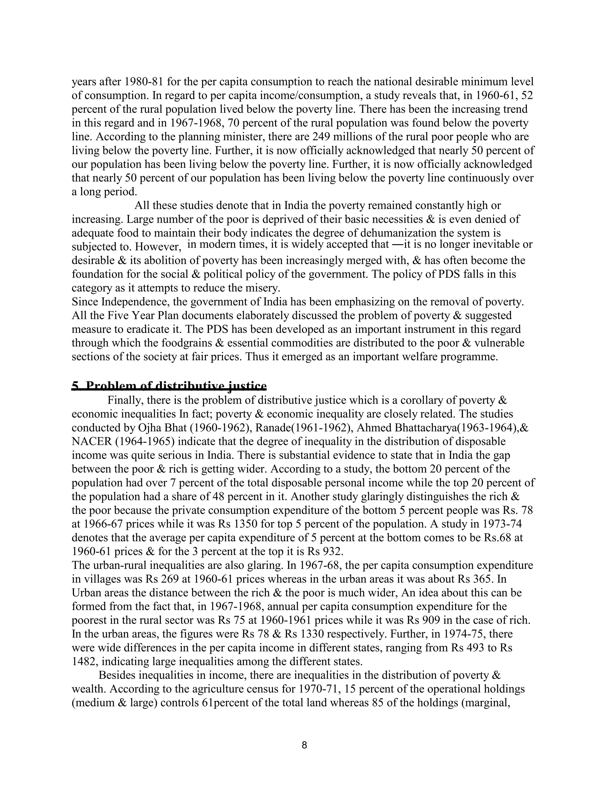 years after 1980-81 for the per capita consumption to reach the national desirable minimum level
of consumption. In regard to per capita income/consumption, a study reveals that, in 1960-61, 52
percent of the rural population lived below the poverty line. There has been the increasing trend
in this regard and in 1967-1968, 70 percent of the rural population was found below the poverty
line. According to the planning minister, there are 249 millions of the rural poor people who are
living below the poverty line. Further, it is now officially acknowledged that nearly 50 percent of
our population has been living below the poverty line. Further, it is now officially acknowledged
that nearly 50 percent of our population has been living below the poverty line continuously over
a long period.
All these studies denote that in India the poverty remained constantly high or
increasing. Large number of the poor is deprived of their basic necessities & is even denied of
adequate food to maintain their body indicates the degree of dehumanization the system is
subjected to. However, in modern times, it is widely accepted that ―it is no longer inevitable or
desirable & its abolition of poverty has been increasingly merged with, & has often become the
foundation for the social & political policy of the government. The policy of PDS falls in this
category as it attempts to reduce the misery.
Since Independence, the government of India has been emphasizing on the removal of poverty.
All the Five Year Plan documents elaborately discussed the problem of poverty & suggested
measure to eradicate it. The PDS has been developed as an important instrument in this regard
through which the foodgrains & essential commodities are distributed to the poor & vulnerable
sections of the society at fair prices. Thus it emerged as an important welfare programme.
5. Problem of distributive justice
Finally, there is the problem of distributive justice which is a corollary of poverty &
economic inequalities In fact; poverty & economic inequality are closely related. The studies
conducted by Ojha Bhat (1960-1962), Ranade(1961-1962), Ahmed Bhattacharya(1963-1964),&
NACER (1964-1965) indicate that the degree of inequality in the distribution of disposable
income was quite serious in India. There is substantial evidence to state that in India the gap
between the poor & rich is getting wider. According to a study, the bottom 20 percent of the
population had over 7 percent of the total disposable personal income while the top 20 percent of
the population had a share of 48 percent in it. Another study glaringly distinguishes the rich &
the poor because the private consumption expenditure of the bottom 5 percent people was Rs. 78
at 1966-67 prices while it was Rs 1350 for top 5 percent of the population. A study in 1973-74
denotes that the average per capita expenditure of 5 percent at the bottom comes to be Rs.68 at
1960-61 prices & for the 3 percent at the top it is Rs 932.
The urban-rural inequalities are also glaring. In 1967-68, the per capita consumption expenditure
in villages was Rs 269 at 1960-61 prices whereas in the urban areas it was about Rs 365. In
Urban areas the distance between the rich & the poor is much wider, An idea about this can be
formed from the fact that, in 1967-1968, annual per capita consumption expenditure for the
poorest in the rural sector was Rs 75 at 1960-1961 prices while it was Rs 909 in the case of rich.
In the urban areas, the figures were Rs 78 & Rs 1330 respectively. Further, in 1974-75, there
were wide differences in the per capita income in different states, ranging from Rs 493 to Rs
1482, indicating large inequalities among the different states.
Besides inequalities in income, there are inequalities in the distribution of poverty &
wealth. According to the agriculture census for 1970-71, 15 percent of the operational holdings
(medium & large) controls 61percent of the total land whereas 85 of the holdings (marginal,
8
 