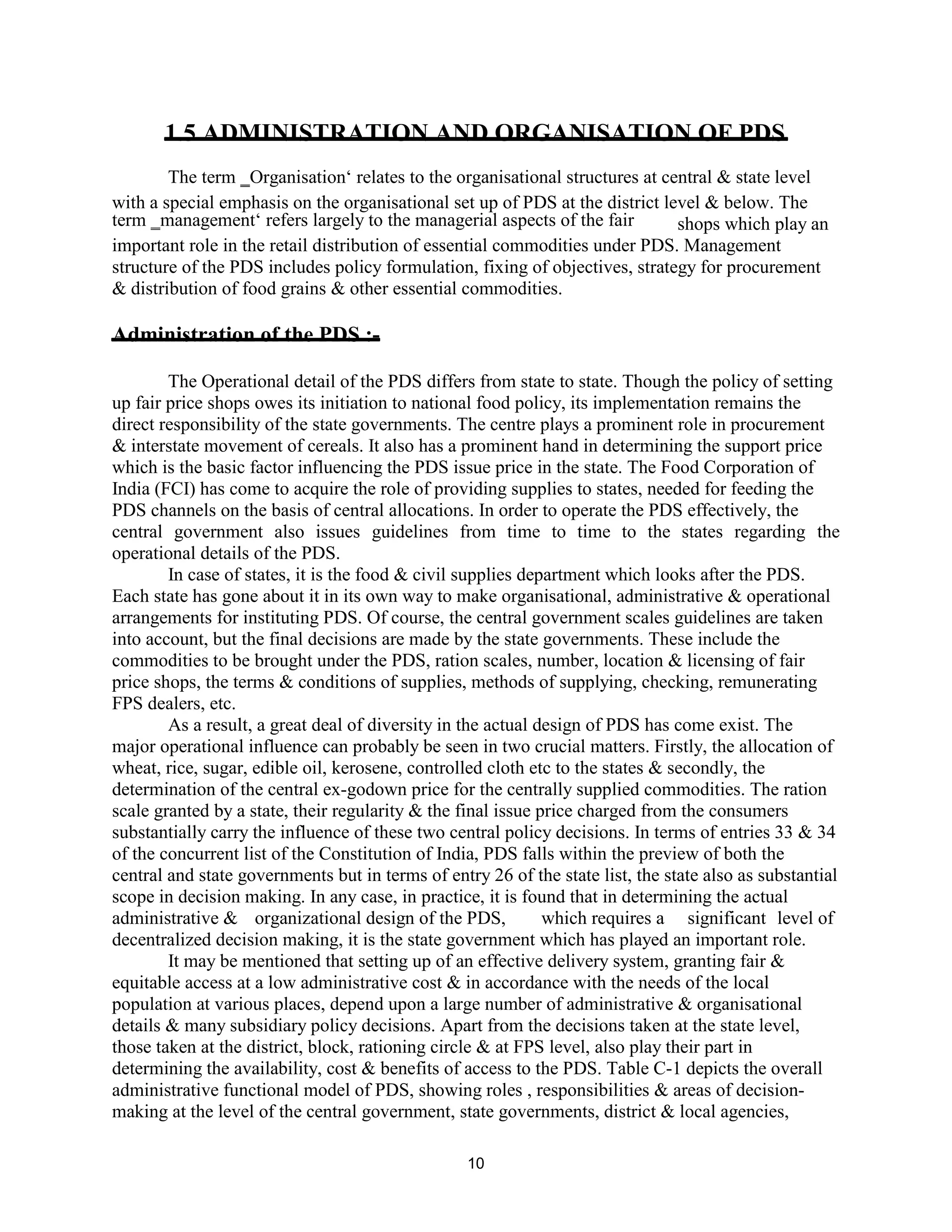 1.5 ADMINISTRATION AND ORGANISATION OF PDS
The term ‗Organisation‘ relates to the organisational structures at central & state level
with a special emphasis on the organisational set up of PDS at the district level & below. The
term ‗management‘ refers largely to the managerial aspects of the fair shops which play an
important role in the retail distribution of essential commodities under PDS. Management
structure of the PDS includes policy formulation, fixing of objectives, strategy for procurement
& distribution of food grains & other essential commodities.
Administration of the PDS :-
The Operational detail of the PDS differs from state to state. Though the policy of setting
up fair price shops owes its initiation to national food policy, its implementation remains the
direct responsibility of the state governments. The centre plays a prominent role in procurement
& interstate movement of cereals. It also has a prominent hand in determining the support price
which is the basic factor influencing the PDS issue price in the state. The Food Corporation of
India (FCI) has come to acquire the role of providing supplies to states, needed for feeding the
PDS channels on the basis of central allocations. In order to operate the PDS effectively, the
central government also issues guidelines from time to time to the states regarding the
operational details of the PDS.
In case of states, it is the food & civil supplies department which looks after the PDS.
Each state has gone about it in its own way to make organisational, administrative & operational
arrangements for instituting PDS. Of course, the central government scales guidelines are taken
into account, but the final decisions are made by the state governments. These include the
commodities to be brought under the PDS, ration scales, number, location & licensing of fair
price shops, the terms & conditions of supplies, methods of supplying, checking, remunerating
FPS dealers, etc.
As a result, a great deal of diversity in the actual design of PDS has come exist. The
major operational influence can probably be seen in two crucial matters. Firstly, the allocation of
wheat, rice, sugar, edible oil, kerosene, controlled cloth etc to the states & secondly, the
determination of the central ex-godown price for the centrally supplied commodities. The ration
scale granted by a state, their regularity & the final issue price charged from the consumers
substantially carry the influence of these two central policy decisions. In terms of entries 33 & 34
of the concurrent list of the Constitution of India, PDS falls within the preview of both the
central and state governments but in terms of entry 26 of the state list, the state also as substantial
scope in decision making. In any case, in practice, it is found that in determining the actual
administrative & organizational design of the PDS, which requires a significant level of
decentralized decision making, it is the state government which has played an important role.
It may be mentioned that setting up of an effective delivery system, granting fair &
equitable access at a low administrative cost & in accordance with the needs of the local
population at various places, depend upon a large number of administrative & organisational
details & many subsidiary policy decisions. Apart from the decisions taken at the state level,
those taken at the district, block, rationing circle & at FPS level, also play their part in
determining the availability, cost & benefits of access to the PDS. Table C-1 depicts the overall
administrative functional model of PDS, showing roles , responsibilities & areas of decision-
making at the level of the central government, state governments, district & local agencies,
10
 