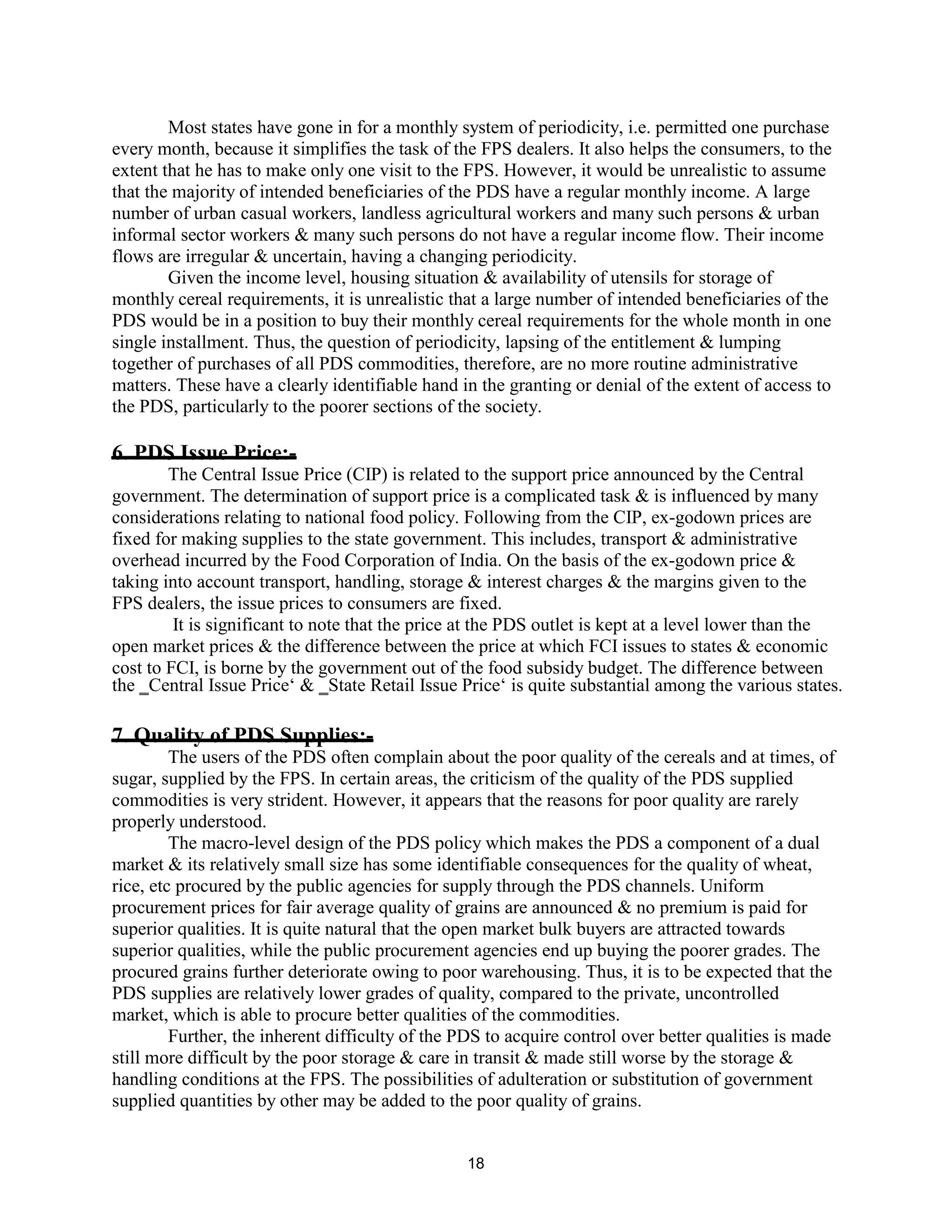 Most states have gone in for a monthly system of periodicity, i.e. permitted one purchase
every month, because it simplifies the task of the FPS dealers. It also helps the consumers, to the
extent that he has to make only one visit to the FPS. However, it would be unrealistic to assume
that the majority of intended beneficiaries of the PDS have a regular monthly income. A large
number of urban casual workers, landless agricultural workers and many such persons & urban
informal sector workers & many such persons do not have a regular income flow. Their income
flows are irregular & uncertain, having a changing periodicity.
Given the income level, housing situation & availability of utensils for storage of
monthly cereal requirements, it is unrealistic that a large number of intended beneficiaries of the
PDS would be in a position to buy their monthly cereal requirements for the whole month in one
single installment. Thus, the question of periodicity, lapsing of the entitlement & lumping
together of purchases of all PDS commodities, therefore, are no more routine administrative
matters. These have a clearly identifiable hand in the granting or denial of the extent of access to
the PDS, particularly to the poorer sections of the society.
6. PDS Issue Price:-
The Central Issue Price (CIP) is related to the support price announced by the Central
government. The determination of support price is a complicated task & is influenced by many
considerations relating to national food policy. Following from the CIP, ex-godown prices are
fixed for making supplies to the state government. This includes, transport & administrative
overhead incurred by the Food Corporation of India. On the basis of the ex-godown price &
taking into account transport, handling, storage & interest charges & the margins given to the
FPS dealers, the issue prices to consumers are fixed.
It is significant to note that the price at the PDS outlet is kept at a level lower than the
open market prices & the difference between the price at which FCI issues to states & economic
cost to FCI, is borne by the government out of the food subsidy budget. The difference between
the ‗Central Issue Price‘ & ‗State Retail Issue Price‘ is quite substantial among the various states.
7. Quality of PDS Supplies:-
The users of the PDS often complain about the poor quality of the cereals and at times, of
sugar, supplied by the FPS. In certain areas, the criticism of the quality of the PDS supplied
commodities is very strident. However, it appears that the reasons for poor quality are rarely
properly understood.
The macro-level design of the PDS policy which makes the PDS a component of a dual
market & its relatively small size has some identifiable consequences for the quality of wheat,
rice, etc procured by the public agencies for supply through the PDS channels. Uniform
procurement prices for fair average quality of grains are announced & no premium is paid for
superior qualities. It is quite natural that the open market bulk buyers are attracted towards
superior qualities, while the public procurement agencies end up buying the poorer grades. The
procured grains further deteriorate owing to poor warehousing. Thus, it is to be expected that the
PDS supplies are relatively lower grades of quality, compared to the private, uncontrolled
market, which is able to procure better qualities of the commodities.
Further, the inherent difficulty of the PDS to acquire control over better qualities is made
still more difficult by the poor storage & care in transit & made still worse by the storage &
handling conditions at the FPS. The possibilities of adulteration or substitution of government
supplied quantities by other may be added to the poor quality of grains.
18
 