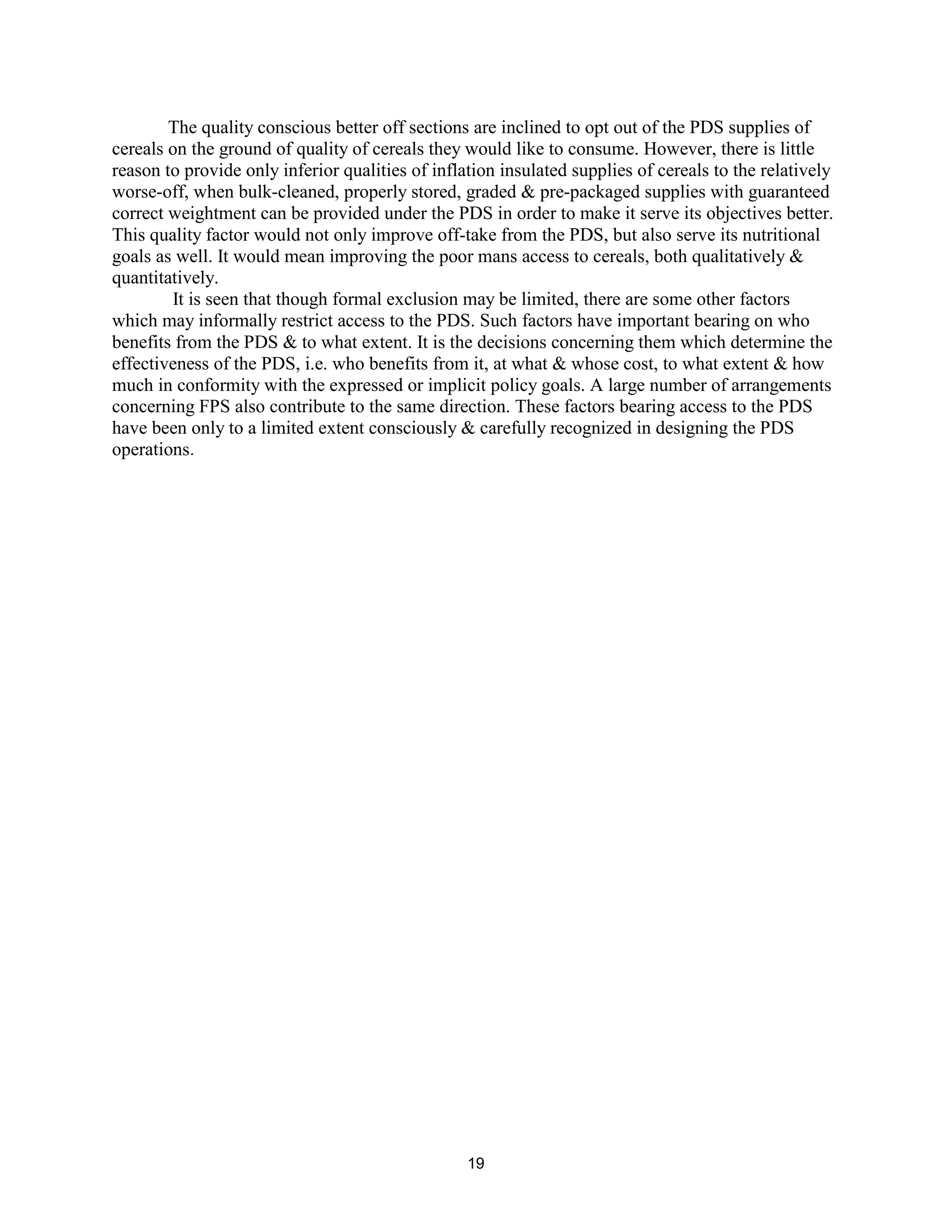 The quality conscious better off sections are inclined to opt out of the PDS supplies of
cereals on the ground of quality of cereals they would like to consume. However, there is little
reason to provide only inferior qualities of inflation insulated supplies of cereals to the relatively
worse-off, when bulk-cleaned, properly stored, graded & pre-packaged supplies with guaranteed
correct weightment can be provided under the PDS in order to make it serve its objectives better.
This quality factor would not only improve off-take from the PDS, but also serve its nutritional
goals as well. It would mean improving the poor mans access to cereals, both qualitatively &
quantitatively.
It is seen that though formal exclusion may be limited, there are some other factors
which may informally restrict access to the PDS. Such factors have important bearing on who
benefits from the PDS & to what extent. It is the decisions concerning them which determine the
effectiveness of the PDS, i.e. who benefits from it, at what & whose cost, to what extent & how
much in conformity with the expressed or implicit policy goals. A large number of arrangements
concerning FPS also contribute to the same direction. These factors bearing access to the PDS
have been only to a limited extent consciously & carefully recognized in designing the PDS
operations.
19
 