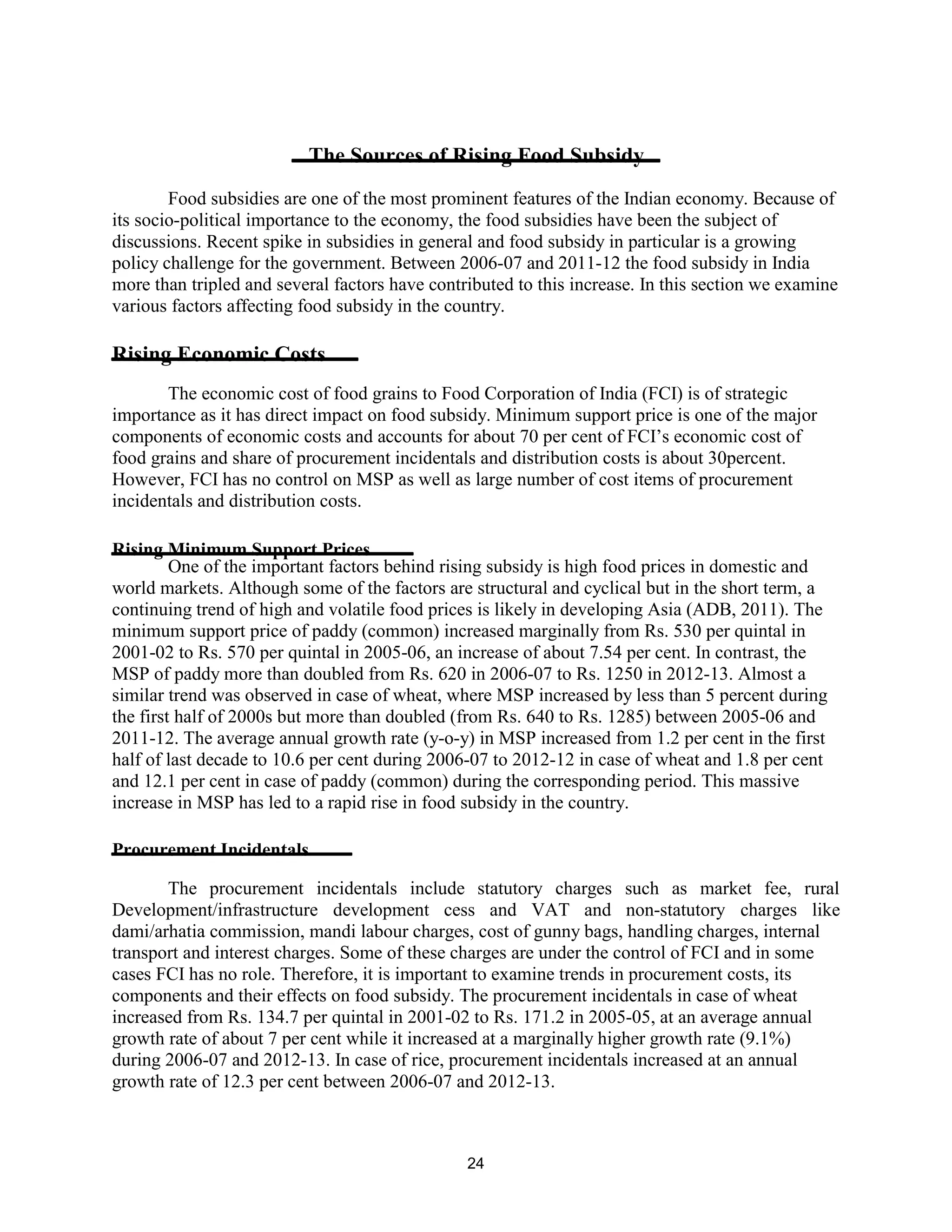 The Sources of Rising Food Subsidy
Food subsidies are one of the most prominent features of the Indian economy. Because of
its socio-political importance to the economy, the food subsidies have been the subject of
discussions. Recent spike in subsidies in general and food subsidy in particular is a growing
policy challenge for the government. Between 2006-07 and 2011-12 the food subsidy in India
more than tripled and several factors have contributed to this increase. In this section we examine
various factors affecting food subsidy in the country.
Rising Economic Costs
The economic cost of food grains to Food Corporation of India (FCI) is of strategic
importance as it has direct impact on food subsidy. Minimum support price is one of the major
components of economic costs and accounts for about 70 per cent of FCI’s economic cost of
food grains and share of procurement incidentals and distribution costs is about 30percent.
However, FCI has no control on MSP as well as large number of cost items of procurement
incidentals and distribution costs.
Rising Minimum Support Prices
One of the important factors behind rising subsidy is high food prices in domestic and
world markets. Although some of the factors are structural and cyclical but in the short term, a
continuing trend of high and volatile food prices is likely in developing Asia (ADB, 2011). The
minimum support price of paddy (common) increased marginally from Rs. 530 per quintal in
2001-02 to Rs. 570 per quintal in 2005-06, an increase of about 7.54 per cent. In contrast, the
MSP of paddy more than doubled from Rs. 620 in 2006-07 to Rs. 1250 in 2012-13. Almost a
similar trend was observed in case of wheat, where MSP increased by less than 5 percent during
the first half of 2000s but more than doubled (from Rs. 640 to Rs. 1285) between 2005-06 and
2011-12. The average annual growth rate (y-o-y) in MSP increased from 1.2 per cent in the first
half of last decade to 10.6 per cent during 2006-07 to 2012-12 in case of wheat and 1.8 per cent
and 12.1 per cent in case of paddy (common) during the corresponding period. This massive
increase in MSP has led to a rapid rise in food subsidy in the country.
Procurement Incidentals
The procurement incidentals include statutory charges such as market fee, rural
Development/infrastructure development cess and VAT and non-statutory charges like
dami/arhatia commission, mandi labour charges, cost of gunny bags, handling charges, internal
transport and interest charges. Some of these charges are under the control of FCI and in some
cases FCI has no role. Therefore, it is important to examine trends in procurement costs, its
components and their effects on food subsidy. The procurement incidentals in case of wheat
increased from Rs. 134.7 per quintal in 2001-02 to Rs. 171.2 in 2005-05, at an average annual
growth rate of about 7 per cent while it increased at a marginally higher growth rate (9.1%)
during 2006-07 and 2012-13. In case of rice, procurement incidentals increased at an annual
growth rate of 12.3 per cent between 2006-07 and 2012-13.
24
 