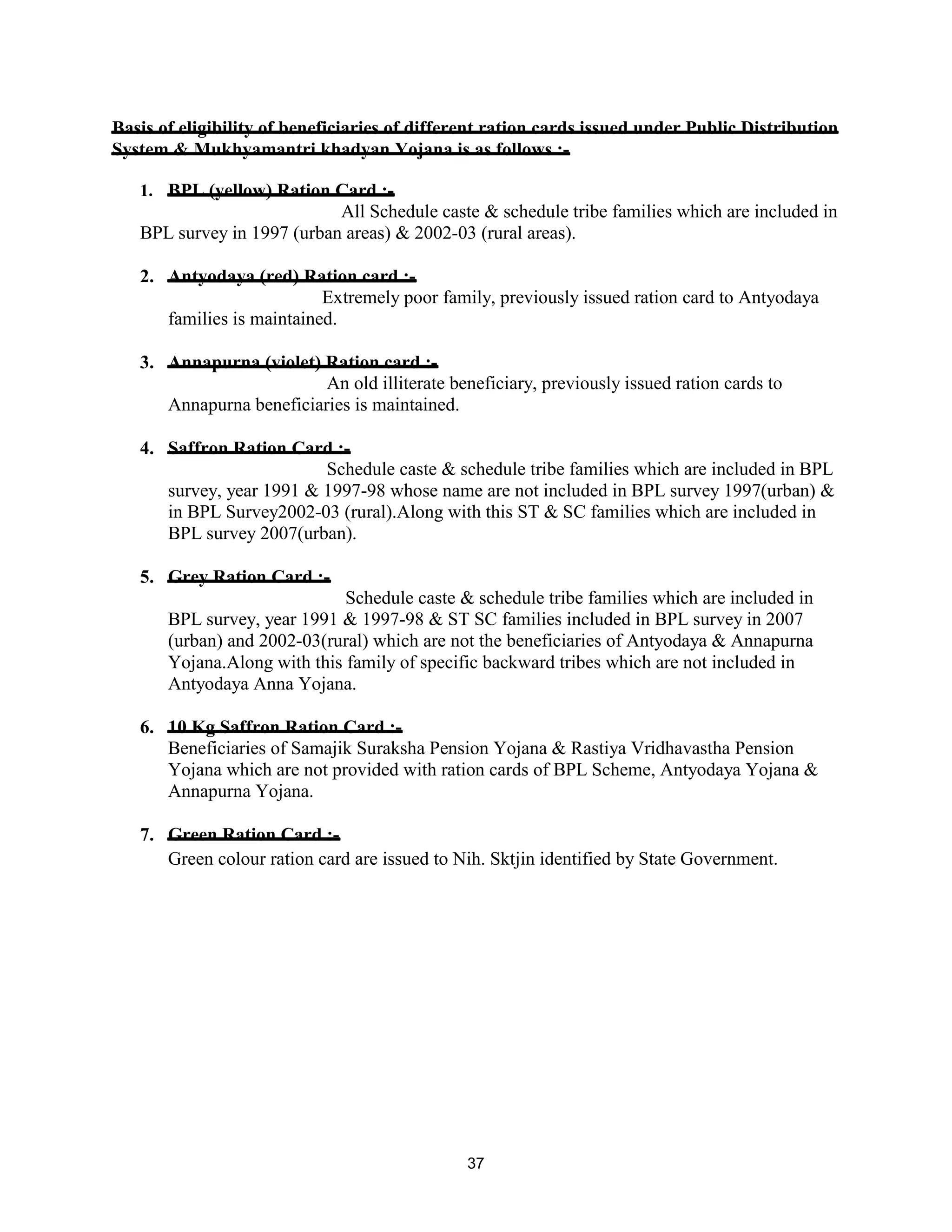 Basis of eligibility of beneficiaries of different ration cards issued under Public Distribution
System & Mukhyamantri khadyan Yojana is as follows :-
1. BPL (yellow) Ration Card :-
All Schedule caste & schedule tribe families which are included in
BPL survey in 1997 (urban areas) & 2002-03 (rural areas).
2. Antyodaya (red) Ration card :-
Extremely poor family, previously issued ration card to Antyodaya
families is maintained.
3. Annapurna (violet) Ration card :-
An old illiterate beneficiary, previously issued ration cards to
Annapurna beneficiaries is maintained.
4. Saffron Ration Card :-
Schedule caste & schedule tribe families which are included in BPL
survey, year 1991 & 1997-98 whose name are not included in BPL survey 1997(urban) &
in BPL Survey2002-03 (rural).Along with this ST & SC families which are included in
BPL survey 2007(urban).
5. Grey Ration Card :-
Schedule caste & schedule tribe families which are included in
BPL survey, year 1991 & 1997-98 & ST SC families included in BPL survey in 2007
(urban) and 2002-03(rural) which are not the beneficiaries of Antyodaya & Annapurna
Yojana.Along with this family of specific backward tribes which are not included in
Antyodaya Anna Yojana.
6. 10 Kg Saffron Ration Card :-
Beneficiaries of Samajik Suraksha Pension Yojana & Rastiya Vridhavastha Pension
Yojana which are not provided with ration cards of BPL Scheme, Antyodaya Yojana &
Annapurna Yojana.
7. Green Ration Card :-
Green colour ration card are issued to Nih. Sktjin identified by State Government.
37
 