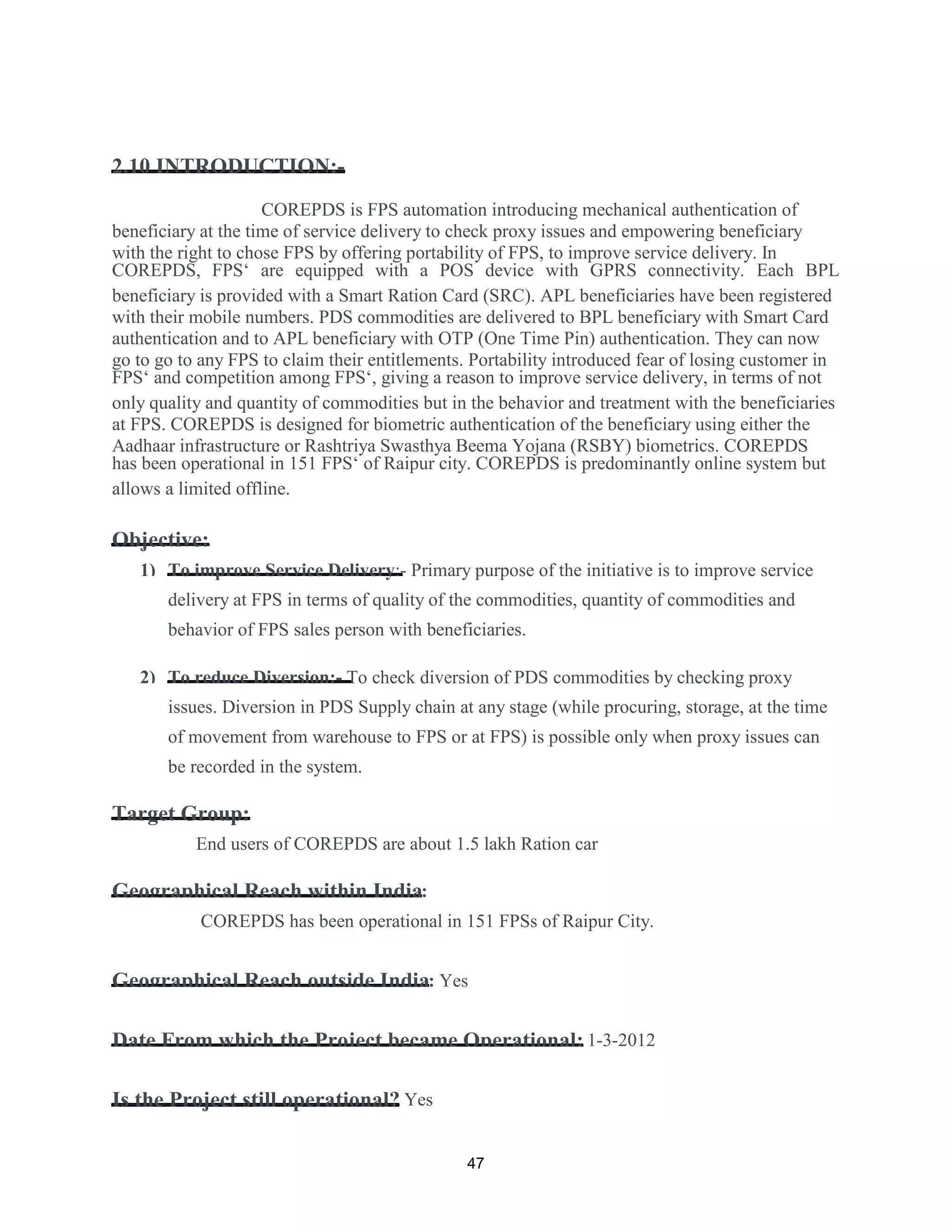 2.10 INTRODUCTION:-
COREPDS is FPS automation introducing mechanical authentication of
beneficiary at the time of service delivery to check proxy issues and empowering beneficiary
with the right to chose FPS by offering portability of FPS, to improve service delivery. In
COREPDS, FPS‘ are equipped with a POS device with GPRS connectivity. Each BPL
beneficiary is provided with a Smart Ration Card (SRC). APL beneficiaries have been registered
with their mobile numbers. PDS commodities are delivered to BPL beneficiary with Smart Card
authentication and to APL beneficiary with OTP (One Time Pin) authentication. They can now
go to go to any FPS to claim their entitlements. Portability introduced fear of losing customer in
FPS‘ and competition among FPS‘, giving a reason to improve service delivery, in terms of not
only quality and quantity of commodities but in the behavior and treatment with the beneficiaries
at FPS. COREPDS is designed for biometric authentication of the beneficiary using either the
Aadhaar infrastructure or Rashtriya Swasthya Beema Yojana (RSBY) biometrics. COREPDS
has been operational in 151 FPS‘ of Raipur city. COREPDS is predominantly online system but
allows a limited offline.
Objective:
1) To improve Service Delivery:- Primary purpose of the initiative is to improve service
delivery at FPS in terms of quality of the commodities, quantity of commodities and
behavior of FPS sales person with beneficiaries.
2) To reduce Diversion:- To check diversion of PDS commodities by checking proxy
issues. Diversion in PDS Supply chain at any stage (while procuring, storage, at the time
of movement from warehouse to FPS or at FPS) is possible only when proxy issues can
be recorded in the system.
Target Group:
End users of COREPDS are about 1.5 lakh Ration car
Geographical Reach within India:
COREPDS has been operational in 151 FPSs of Raipur City.
Geographical Reach outside India: Yes
Date From which the Project became Operational: 1-3-2012
Is the Project still operational? Yes
47
 