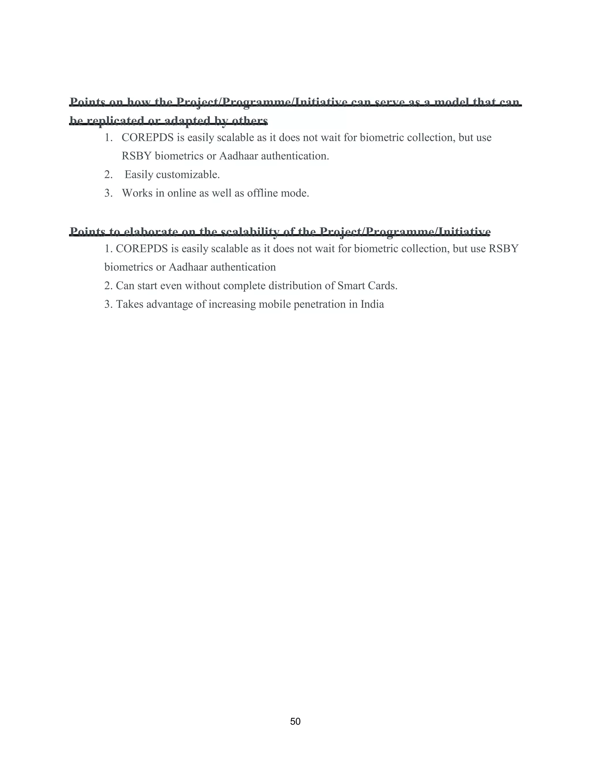 Points on how the Project/Programme/Initiative can serve as a model that can
be replicated or adapted by others
1. COREPDS is easily scalable as it does not wait for biometric collection, but use
RSBY biometrics or Aadhaar authentication.
2. Easily customizable.
3. Works in online as well as offline mode.
Points to elaborate on the scalability of the Project/Programme/Initiative
1. COREPDS is easily scalable as it does not wait for biometric collection, but use RSBY
biometrics or Aadhaar authentication
2. Can start even without complete distribution of Smart Cards.
3. Takes advantage of increasing mobile penetration in India
50
 