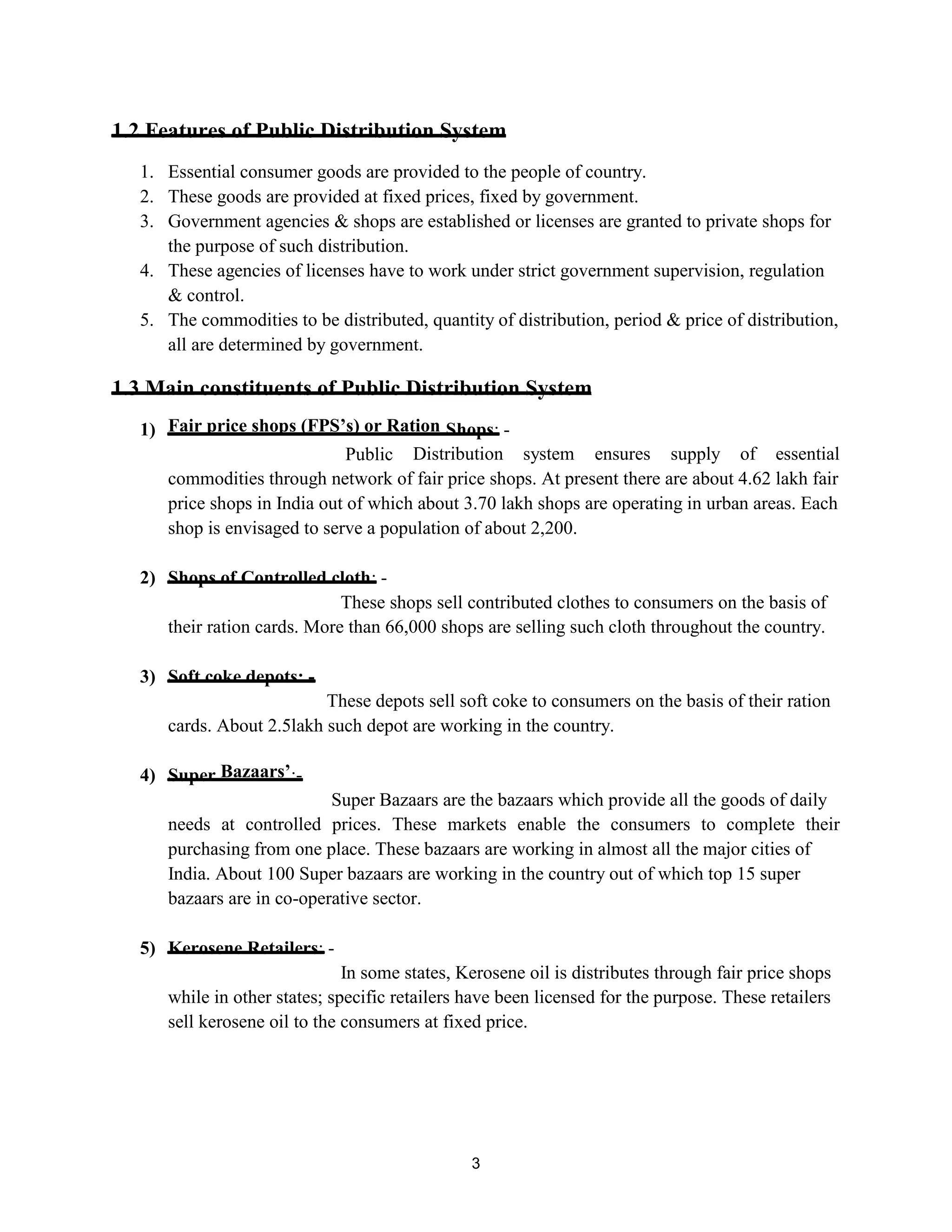 1.2 Features of Public Distribution System
1. Essential consumer goods are provided to the people of country.
2. These goods are provided at fixed prices, fixed by government.
3. Government agencies & shops are established or licenses are granted to private shops for
the purpose of such distribution.
4. These agencies of licenses have to work under strict government supervision, regulation
& control.
5. The commodities to be distributed, quantity of distribution, period & price of distribution,
all are determined by government.
1.3 Main constituents of Public Distribution System
1) Fair price shops (FPS’s) or Ration Shops: -
Public Distribution system ensures supply of essential
commodities through network of fair price shops. At present there are about 4.62 lakh fair
price shops in India out of which about 3.70 lakh shops are operating in urban areas. Each
shop is envisaged to serve a population of about 2,200.
2) Shops of Controlled cloth: -
These shops sell contributed clothes to consumers on the basis of
their ration cards. More than 66,000 shops are selling such cloth throughout the country.
3) Soft coke depots: -
These depots sell soft coke to consumers on the basis of their ration
cards. About 2.5lakh such depot are working in the country.
4) Super Bazaars’:-
Super Bazaars are the bazaars which provide all the goods of daily
needs at controlled prices. These markets enable the consumers to complete their
purchasing from one place. These bazaars are working in almost all the major cities of
India. About 100 Super bazaars are working in the country out of which top 15 super
bazaars are in co-operative sector.
5) Kerosene Retailers: -
In some states, Kerosene oil is distributes through fair price shops
while in other states; specific retailers have been licensed for the purpose. These retailers
sell kerosene oil to the consumers at fixed price.
3
 