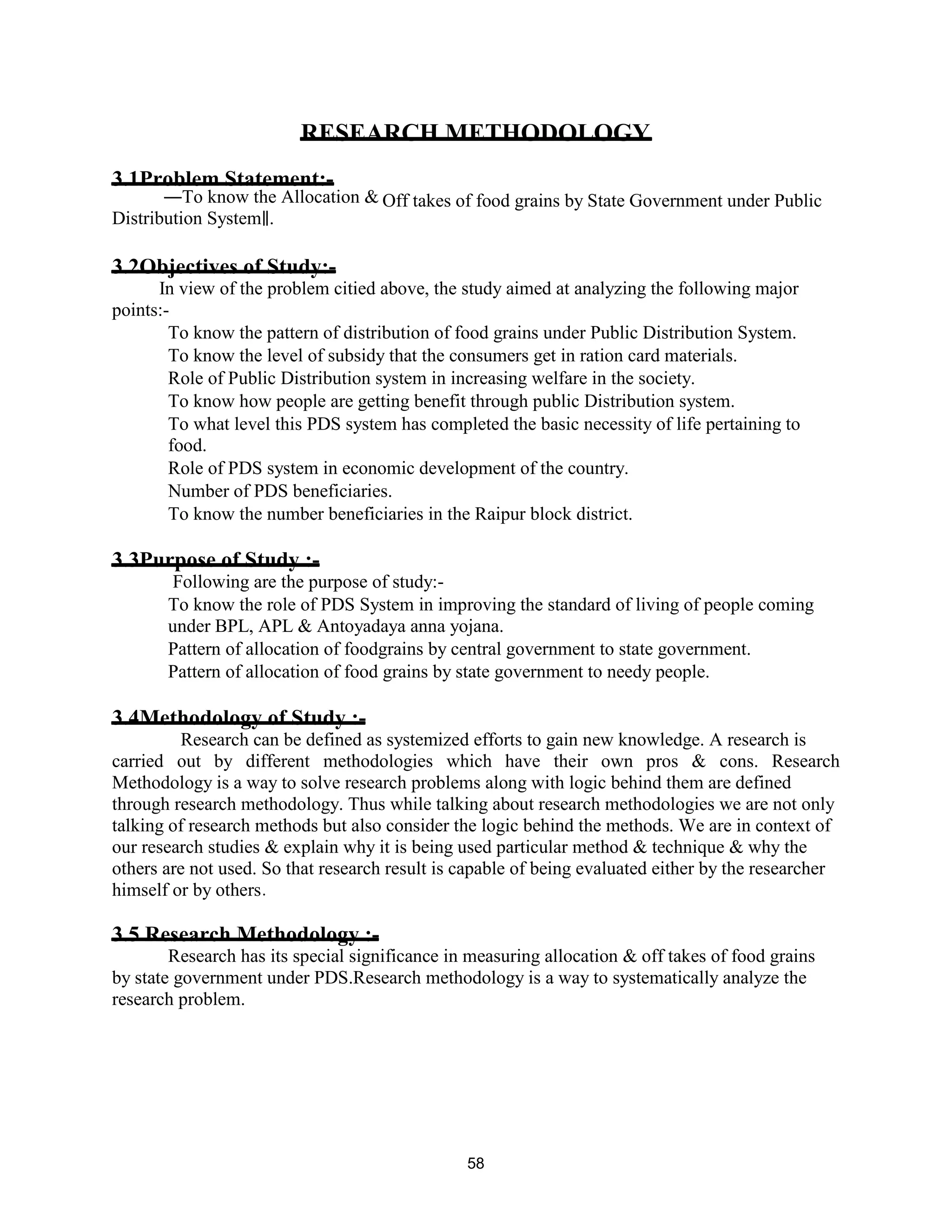 RESEARCH METHODOLOGY
3.1Problem Statement:-
―To know the Allocation & Off takes of food grains by State Government under Public
Distribution System .‖
3.2Objectives of Study:-
In view of the problem citied above, the study aimed at analyzing the following major
points:-
To know the pattern of distribution of food grains under Public Distribution System.
To know the level of subsidy that the consumers get in ration card materials.
Role of Public Distribution system in increasing welfare in the society.
To know how people are getting benefit through public Distribution system.
To what level this PDS system has completed the basic necessity of life pertaining to
food.
Role of PDS system in economic development of the country.
Number of PDS beneficiaries.
To know the number beneficiaries in the Raipur block district.
3.3Purpose of Study :-
Following are the purpose of study:-
To know the role of PDS System in improving the standard of living of people coming
under BPL, APL & Antoyadaya anna yojana.
Pattern of allocation of foodgrains by central government to state government.
Pattern of allocation of food grains by state government to needy people.
3.4Methodology of Study :-
Research can be defined as systemized efforts to gain new knowledge. A research is
carried out by different methodologies which have their own pros & cons. Research
Methodology is a way to solve research problems along with logic behind them are defined
through research methodology. Thus while talking about research methodologies we are not only
talking of research methods but also consider the logic behind the methods. We are in context of
our research studies & explain why it is being used particular method & technique & why the
others are not used. So that research result is capable of being evaluated either by the researcher
himself or by others.
3.5 Research Methodology :-
Research has its special significance in measuring allocation & off takes of food grains
by state government under PDS.Research methodology is a way to systematically analyze the
research problem.
58
 