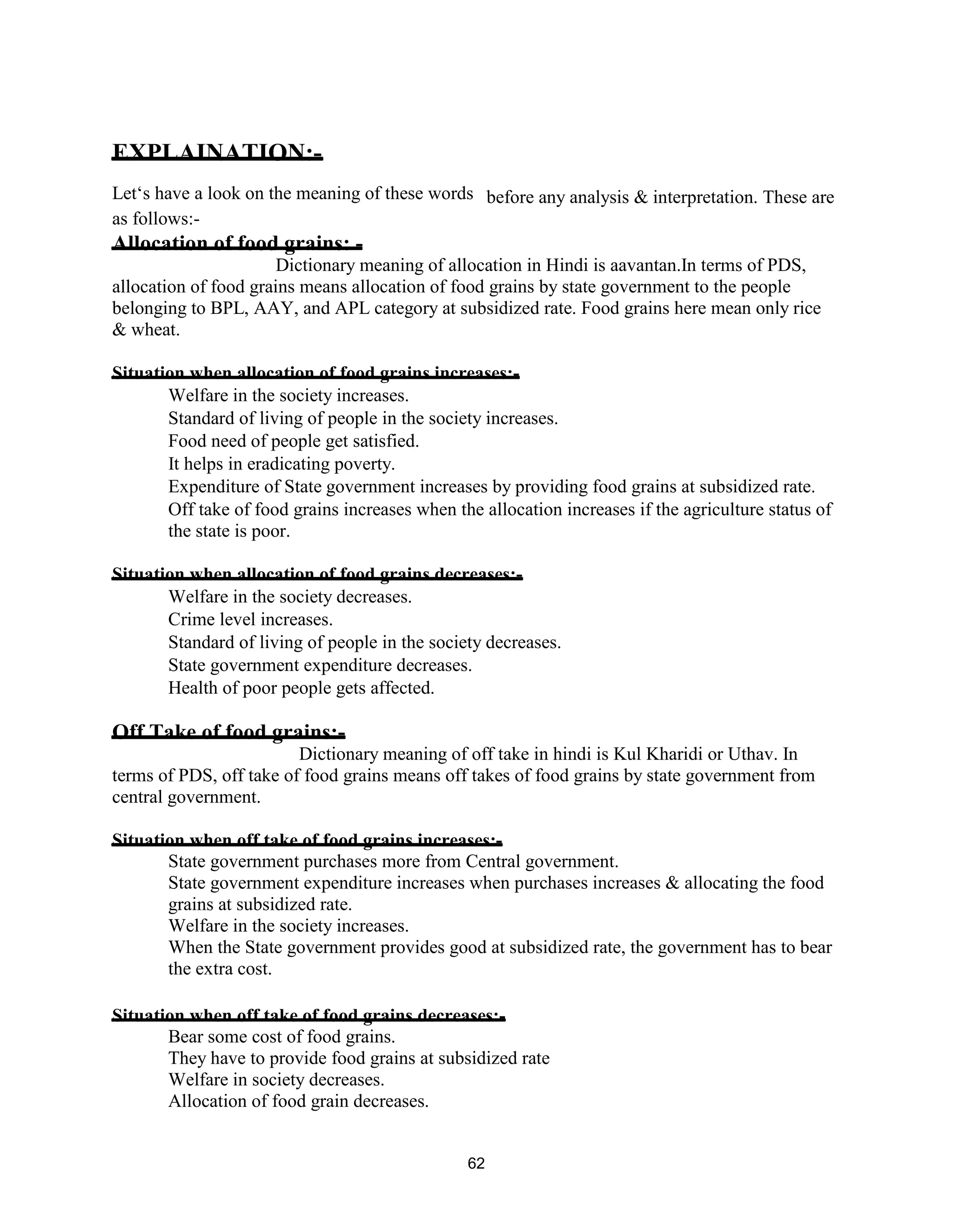 EXPLAINATION:-
Let‘s have a look on the meaning of these words before any analysis & interpretation. These are
as follows:-
Allocation of food grains: -
Dictionary meaning of allocation in Hindi is aavantan.In terms of PDS,
allocation of food grains means allocation of food grains by state government to the people
belonging to BPL, AAY, and APL category at subsidized rate. Food grains here mean only rice
& wheat.
Situation when allocation of food grains increases:-
Welfare in the society increases.
Standard of living of people in the society increases.
Food need of people get satisfied.
It helps in eradicating poverty.
Expenditure of State government increases by providing food grains at subsidized rate.
Off take of food grains increases when the allocation increases if the agriculture status of
the state is poor.
Situation when allocation of food grains decreases:-
Welfare in the society decreases.
Crime level increases.
Standard of living of people in the society decreases.
State government expenditure decreases.
Health of poor people gets affected.
Off Take of food grains:-
Dictionary meaning of off take in hindi is Kul Kharidi or Uthav. In
terms of PDS, off take of food grains means off takes of food grains by state government from
central government.
Situation when off take of food grains increases:-
State government purchases more from Central government.
State government expenditure increases when purchases increases & allocating the food
grains at subsidized rate.
Welfare in the society increases.
When the State government provides good at subsidized rate, the government has to bear
the extra cost.
Situation when off take of food grains decreases:-
Bear some cost of food grains.
They have to provide food grains at subsidized rate
Welfare in society decreases.
Allocation of food grain decreases.
62
 
