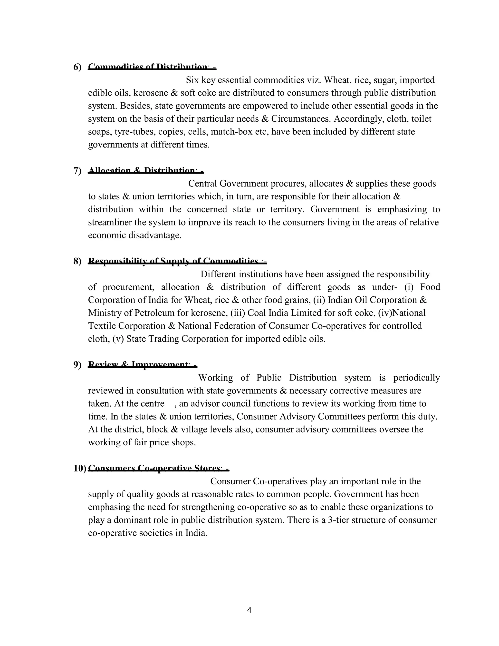 6) Commodities of Distribution: -
Six key essential commodities viz. Wheat, rice, sugar, imported
edible oils, kerosene & soft coke are distributed to consumers through public distribution
system. Besides, state governments are empowered to include other essential goods in the
system on the basis of their particular needs & Circumstances. Accordingly, cloth, toilet
soaps, tyre-tubes, copies, cells, match-box etc, have been included by different state
governments at different times.
7) Allocation & Distribution: -
Central Government procures, allocates & supplies these goods
to states & union territories which, in turn, are responsible for their allocation &
distribution within the concerned state or territory. Government is emphasizing to
streamliner the system to improve its reach to the consumers living in the areas of relative
economic disadvantage.
8) Responsibility of Supply of Commodities :-
Different institutions have been assigned the responsibility
of procurement, allocation & distribution of different goods as under- (i) Food
Corporation of India for Wheat, rice & other food grains, (ii) Indian Oil Corporation &
Ministry of Petroleum for kerosene, (iii) Coal India Limited for soft coke, (iv)National
Textile Corporation & National Federation of Consumer Co-operatives for controlled
cloth, (v) State Trading Corporation for imported edible oils.
9) Review & Improvement: -
Working of Public Distribution system is periodically
reviewed in consultation with state governments & necessary corrective measures are
taken. At the centre , an advisor council functions to review its working from time to
time. In the states & union territories, Consumer Advisory Committees perform this duty.
At the district, block & village levels also, consumer advisory committees oversee the
working of fair price shops.
10) Consumers Co-operative Stores: -
Consumer Co-operatives play an important role in the
supply of quality goods at reasonable rates to common people. Government has been
emphasing the need for strengthening co-operative so as to enable these organizations to
play a dominant role in public distribution system. There is a 3-tier structure of consumer
co-operative societies in India.
4
 