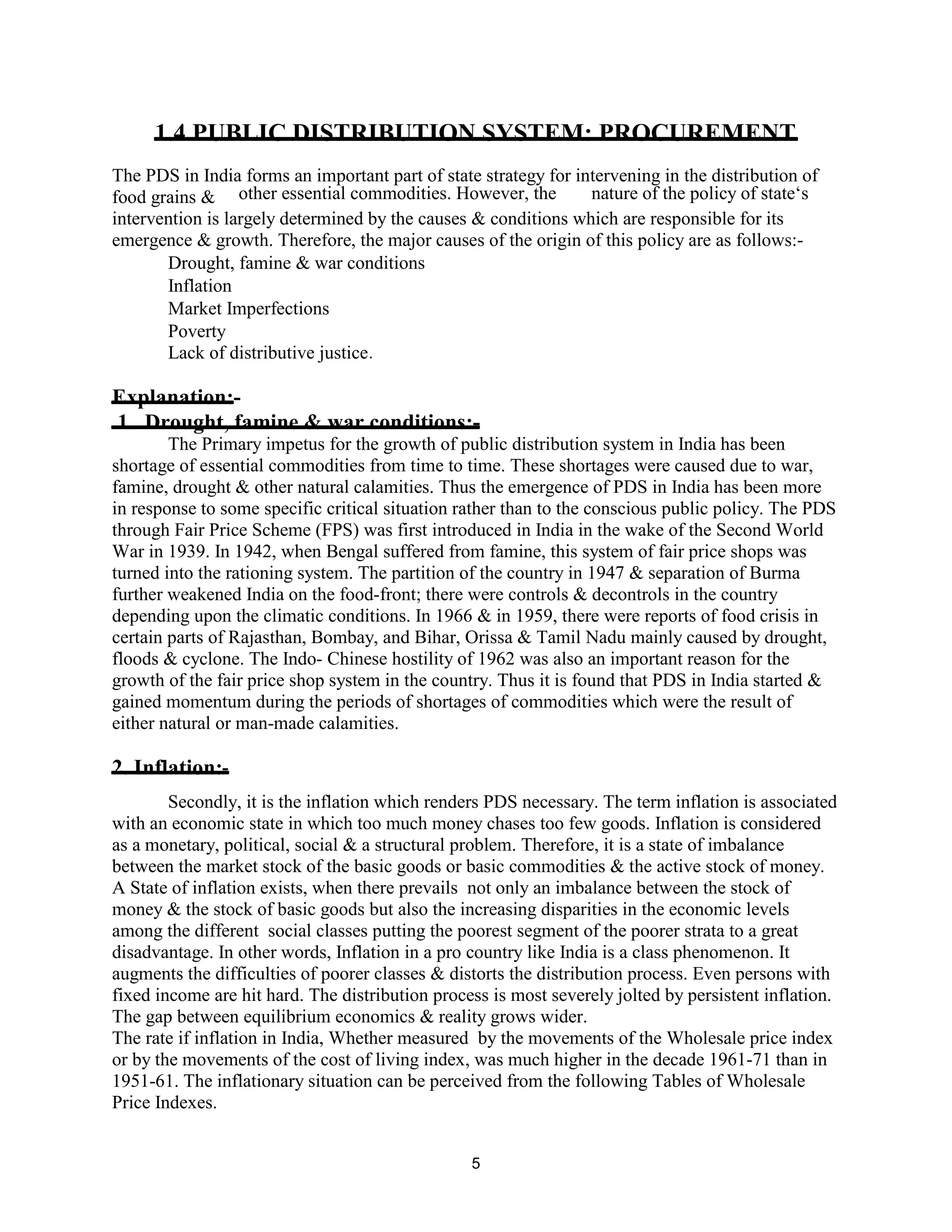 1.4 PUBLIC DISTRIBUTION SYSTEM: PROCUREMENT
The PDS in India forms an important part of state strategy for intervening in the distribution of
food grains & other essential commodities. However, the nature of the policy of state‘s
intervention is largely determined by the causes & conditions which are responsible for its
emergence & growth. Therefore, the major causes of the origin of this policy are as follows:-
Drought, famine & war conditions
Inflation
Market Imperfections
Poverty
Lack of distributive justice.
Explanation:-
1. Drought, famine & war conditions:-
The Primary impetus for the growth of public distribution system in India has been
shortage of essential commodities from time to time. These shortages were caused due to war,
famine, drought & other natural calamities. Thus the emergence of PDS in India has been more
in response to some specific critical situation rather than to the conscious public policy. The PDS
through Fair Price Scheme (FPS) was first introduced in India in the wake of the Second World
War in 1939. In 1942, when Bengal suffered from famine, this system of fair price shops was
turned into the rationing system. The partition of the country in 1947 & separation of Burma
further weakened India on the food-front; there were controls & decontrols in the country
depending upon the climatic conditions. In 1966 & in 1959, there were reports of food crisis in
certain parts of Rajasthan, Bombay, and Bihar, Orissa & Tamil Nadu mainly caused by drought,
floods & cyclone. The Indo- Chinese hostility of 1962 was also an important reason for the
growth of the fair price shop system in the country. Thus it is found that PDS in India started &
gained momentum during the periods of shortages of commodities which were the result of
either natural or man-made calamities.
2. Inflation:-
Secondly, it is the inflation which renders PDS necessary. The term inflation is associated
with an economic state in which too much money chases too few goods. Inflation is considered
as a monetary, political, social & a structural problem. Therefore, it is a state of imbalance
between the market stock of the basic goods or basic commodities & the active stock of money.
A State of inflation exists, when there prevails not only an imbalance between the stock of
money & the stock of basic goods but also the increasing disparities in the economic levels
among the different social classes putting the poorest segment of the poorer strata to a great
disadvantage. In other words, Inflation in a pro country like India is a class phenomenon. It
augments the difficulties of poorer classes & distorts the distribution process. Even persons with
fixed income are hit hard. The distribution process is most severely jolted by persistent inflation.
The gap between equilibrium economics & reality grows wider.
The rate if inflation in India, Whether measured by the movements of the Wholesale price index
or by the movements of the cost of living index, was much higher in the decade 1961-71 than in
1951-61. The inflationary situation can be perceived from the following Tables of Wholesale
Price Indexes.
5
 