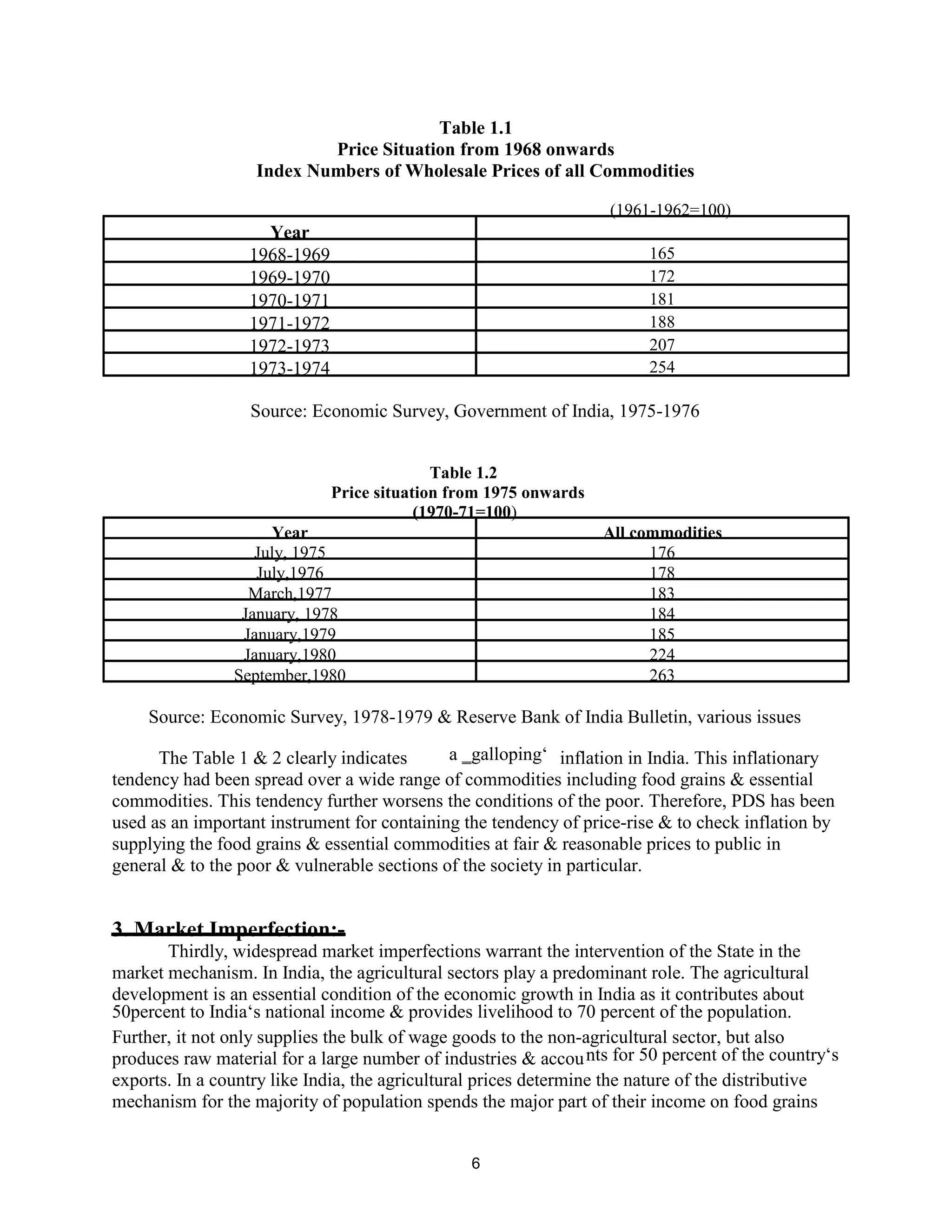 Table 1.1
Price Situation from 1968 onwards
Index Numbers of Wholesale Prices of all Commodities
(1961-1962=100)
Year
1968-1969 165
1969-1970 172
1970-1971 181
1971-1972 188
1972-1973 207
1973-1974 254
Source: Economic Survey, Government of India, 1975-1976
Table 1.2
Price situation from 1975 onwards
(1970-71=100)
Year All commodities
July, 1975 176
July,1976 178
March,1977 183
January, 1978 184
January,1979 185
January,1980 224
September,1980 263
Source: Economic Survey, 1978-1979 & Reserve Bank of India Bulletin, various issues
The Table 1 & 2 clearly indicates a ‗galloping‘ inflation in India. This inflationary
tendency had been spread over a wide range of commodities including food grains & essential
commodities. This tendency further worsens the conditions of the poor. Therefore, PDS has been
used as an important instrument for containing the tendency of price-rise & to check inflation by
supplying the food grains & essential commodities at fair & reasonable prices to public in
general & to the poor & vulnerable sections of the society in particular.
3. Market Imperfection:-
Thirdly, widespread market imperfections warrant the intervention of the State in the
market mechanism. In India, the agricultural sectors play a predominant role. The agricultural
development is an essential condition of the economic growth in India as it contributes about
50percent to India‘s national income & provides livelihood to 70 percent of the population.
Further, it not only supplies the bulk of wage goods to the non-agricultural sector, but also
produces raw material for a large number of industries & accounts for 50 percent of the country‘s
exports. In a country like India, the agricultural prices determine the nature of the distributive
mechanism for the majority of population spends the major part of their income on food grains
6
 