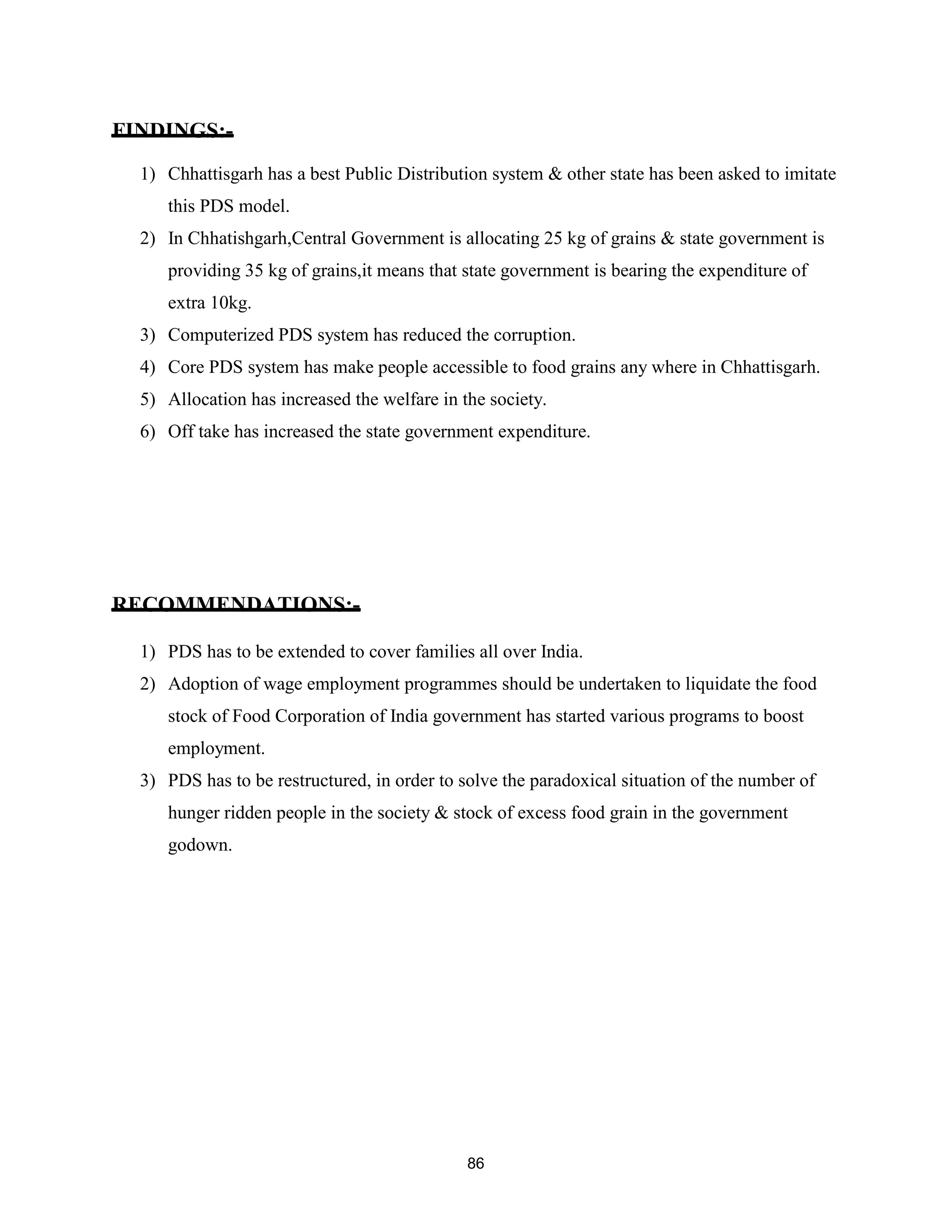 FINDINGS:-
1) Chhattisgarh has a best Public Distribution system & other state has been asked to imitate
this PDS model.
2) In Chhatishgarh,Central Government is allocating 25 kg of grains & state government is
providing 35 kg of grains,it means that state government is bearing the expenditure of
extra 10kg.
3) Computerized PDS system has reduced the corruption.
4) Core PDS system has make people accessible to food grains any where in Chhattisgarh.
5) Allocation has increased the welfare in the society.
6) Off take has increased the state government expenditure.
RECOMMENDATIONS:-
1) PDS has to be extended to cover families all over India.
2) Adoption of wage employment programmes should be undertaken to liquidate the food
stock of Food Corporation of India government has started various programs to boost
employment.
3) PDS has to be restructured, in order to solve the paradoxical situation of the number of
hunger ridden people in the society & stock of excess food grain in the government
godown.
86
 