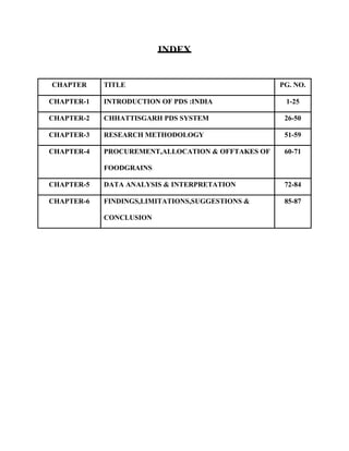 INDEX
CHAPTER TITLE PG. NO.
CHAPTER-1 INTRODUCTION OF PDS :INDIA 1-25
CHAPTER-2 CHHATTISGARH PDS SYSTEM 26-50
CHAPTER-3 RESEARCH METHODOLOGY 51-59
CHAPTER-4 PROCUREMENT,ALLOCATION & OFFTAKES OF
FOODGRAINS
60-71
CHAPTER-5 DATA ANALYSIS & INTERPRETATION 72-84
CHAPTER-6 FINDINGS,LIMITATIONS,SUGGESTIONS &
CONCLUSION
85-87
 