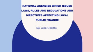 NATIONAL AGENCIES WHICH ISSUES
LAWS, RULES AND REGULATIONS AND
DIRECTIVES AFFECTING LOCAL
PUBLIC FINANCE
Ma. Luisa T. Bertillo
 
