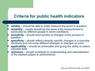 Criteria for public health indicators validity  –  should be able to really measure the event in question ; reliability  –  results should be the same if the measurement is conducted by different people in same conditions ; sensitivity   –  should react quickly to changes of the process in question ; specificity  –  should reflect correctly specific changes in a concrete situations and not some different changes or changes as such ; applicability  –  should be achievable and giving the ability to collect concrete data ; relevance  –  should contribute to understanding and rationalization of the studied subject or phenomenon ; 
