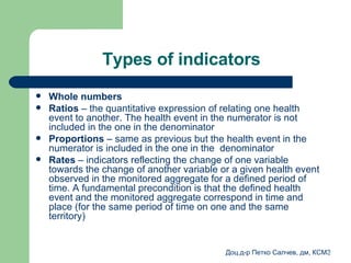Types of indicators Whole numbers Ratios  –  the quantitative expression of relating one health event to another .  The health event in the numerator is not included in the one in the denominator Proportions   –  same as previous but the health event in the numerator is included in the one in the  denominator   Rates   – indicators reflecting the change of one variable towards the change of another variable or a given health event observed in the monitored aggregate for a defined period of time .  A fundamental precondition is that the defined health event and the monitored aggregate correspond in time and place  ( for the same period of time on one and the same territory )   
