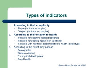 Types of indicators  According to their complexity   - Simple  (Indicateurs simplex) - Complex  (Indicateurs complex) According to their relation to health   Indicators for negative health  ( traditional ) Indicators for positive health  ( non-traditional ) Indicators with neutral or bipolar relation to health  ( mixed type ) According to the event they assess  Demographic  Disease oriented For physical development Social health 