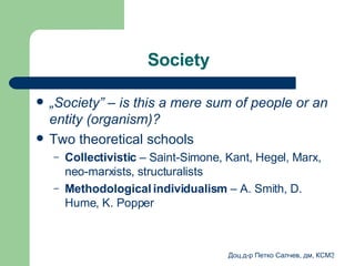 Society  „ Society ” –  is this a mere sum of people or an entity (organism) ?   Two theoretical schools   Collectivistic   –  Saint-Simone ,  Kant ,  Hegel ,  Marx ,  neo-marxists ,  structuralists  Methodological individualism  –  A. Smith ,  D. Hume ,  K. Popper  